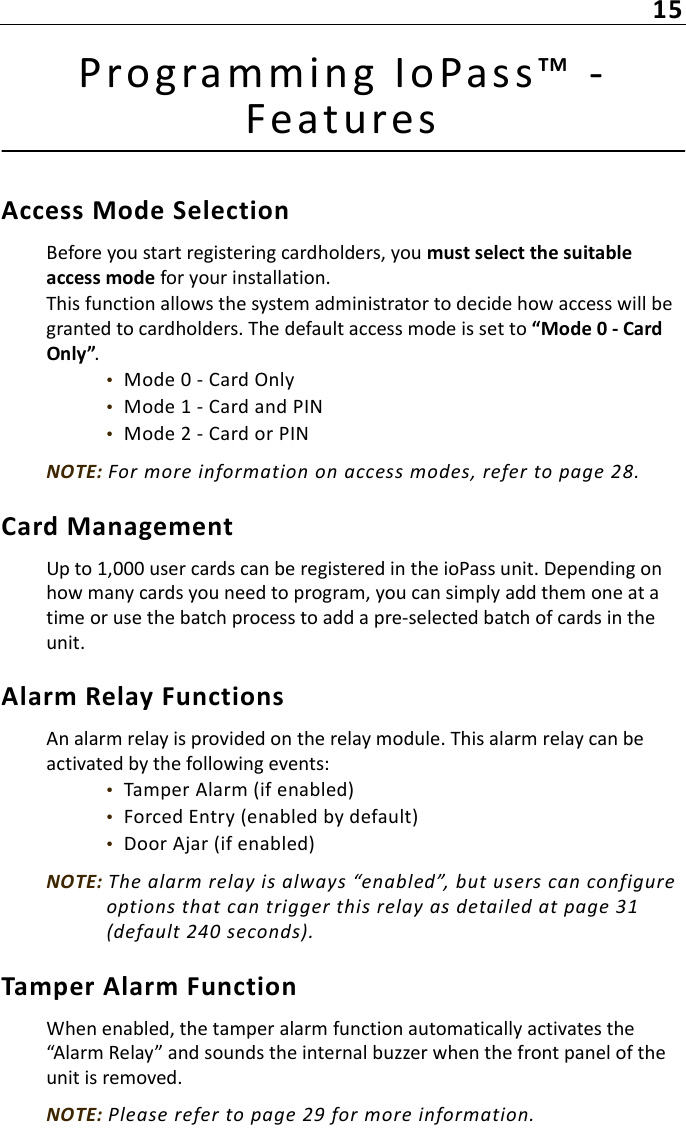 15Prog ramming IoPas s™ -  FeaturesAccess Mode SelectionBefore you start registering cardholders, you must select the suitable access mode for your installation.This function allows the system administrator to decide how access will be granted to cardholders. The default access mode is set to “Mode 0 - Card Only”.•  Mode 0 - Card Only•  Mode 1 - Card and PIN•  Mode 2 - Card or PINNOTE: For more information on access modes, refer to page 28.Card ManagementUp to 1,000 user cards can be registered in the ioPass unit. Depending on how many cards you need to program, you can simply add them one at a time or use the batch process to add a pre-selected batch of cards in the unit.Alarm Relay FunctionsAn alarm relay is provided on the relay module. This alarm relay can be activated by the following events:•  Tamper Alarm (if enabled)•  Forced Entry (enabled by default)•  Door Ajar (if enabled)NOTE: The alarm relay is always “enabled”, but users can configure options that can trigger this relay as detailed at page 31 (default 240 seconds).Tamper Alarm FunctionWhen enabled, the tamper alarm function automatically activates the “Alarm Relay” and sounds the internal buzzer when the front panel of the unit is removed.NOTE: Please refer to page 29 for more information.