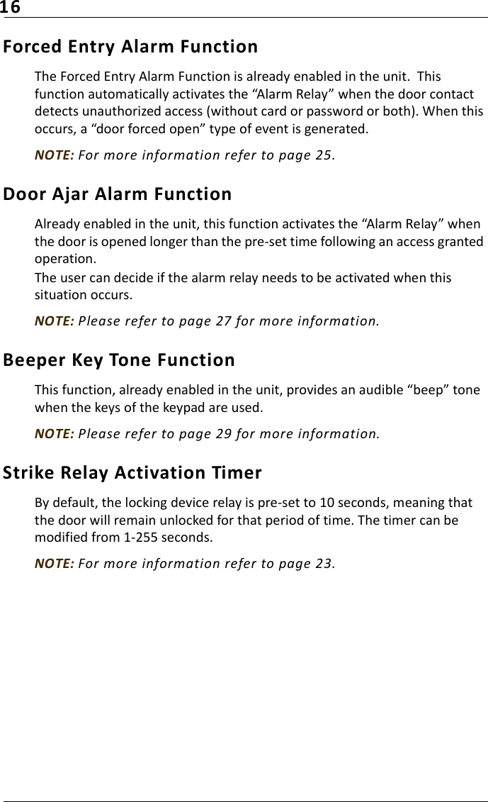 16Forced Entry Alarm FunctionThe Forced Entry Alarm Function is already enabled in the unit.  This function automatically activates the “Alarm Relay” when the door contact detects unauthorized access (without card or password or both). When this occurs, a “door forced open” type of event is generated.NOTE: For more information refer to page 25.Door Ajar Alarm FunctionAlready enabled in the unit, this function activates the “Alarm Relay” when the door is opened longer than the pre-set time following an access granted operation.The user can decide if the alarm relay needs to be activated when this situation occurs.NOTE: Please refer to page 27 for more information.Beeper Key Tone FunctionThis function, already enabled in the unit, provides an audible “beep” tone when the keys of the keypad are used. NOTE: Please refer to page 29 for more information.Strike Relay Activation TimerBy default, the locking device relay is pre-set to 10 seconds, meaning that the door will remain unlocked for that period of time. The timer can be modified from 1-255 seconds.NOTE: For more information refer to page 23.