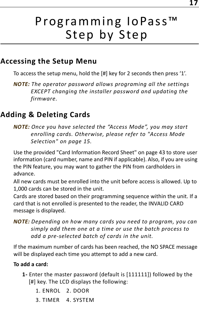 17Prog ramming IoPas s™ Step by S tepAccessing the Setup MenuTo access the setup menu, hold the [#] key for 2 seconds then press ‘1’.NOTE: The operator password allows programing all the settings EXCEPT changing the installer password and updating the firmware.Adding &amp; Deleting CardsNOTE: Once you have selected the “Access Mode”, you may start enrolling cards. Otherwise, please refer to &quot;Access Mode Selection&quot; on page 15.Use the provided &quot;Card Information Record Sheet&quot; on page 43 to store user information (card number, name and PIN if applicable). Also, if you are using the PIN feature, you may want to gather the PIN from cardholders in advance.All new cards must be enrolled into the unit before access is allowed. Up to 1,000 cards can be stored in the unit. Cards are stored based on their programming sequence within the unit. If a card that is not enrolled is presented to the reader, the INVALID CARD message is displayed. NOTE: Depending on how many cards you need to program, you can simply add them one at a time or use the batch process to add a pre-selected batch of cards in the unit.If the maximum number of cards has been reached, the NO SPACE message will be displayed each time you attempt to add a new card.To add a card:1- Enter the master password (default is [111111]) followed by the [#] key. The LCD displays the following:1. ENROL 2. DOOR3. TIMER 4. SYSTEM