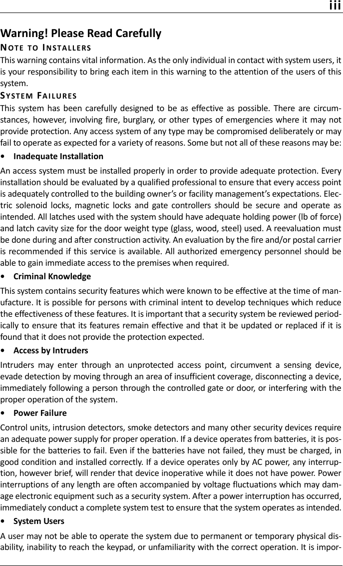 iiiWarning! Please Read CarefullyNOTE TO INSTALL E RSThis warning contains vital information. As the only individual in contact with system users, itis your responsibility to bring each item in this warning to the attention of the users of thissystem.SYSTEM FA I LUR ESThis system has been  carefully designed  to  be  as  effective as  possible. There are circum-stances, however, involving fire, burglary, or other types of emergencies where it may notprovide protection. Any access system of any type may be compromised deliberately or mayfail to operate as expected for a variety of reasons. Some but not all of these reasons may be:•  Inadequate InstallationAn access system must be installed properly in order to provide adequate protection. Everyinstallation should be evaluated by a qualified professional to ensure that every access pointis adequately controlled to the building owner’s or facility management’s expectations. Elec-tric  solenoid  locks,  magnetic  locks  and  gate  controllers  should  be  secure  and  operate  asintended. All latches used with the system should have adequate holding power (lb of force)and latch cavity size for the door weight type (glass, wood, steel) used. A reevaluation mustbe done during and after construction activity. An evaluation by the fire and/or postal carrieris recommended if this service  is available. All authorized emergency personnel should beable to gain immediate access to the premises when required.•  Criminal KnowledgeThis system contains security features which were known to be effective at the time of man-ufacture. It is possible for persons with criminal intent to develop techniques which reducethe effectiveness of these features. It is important that a security system be reviewed period-ically to ensure that its features remain effective and that it be updated or replaced if it isfound that it does not provide the protection expected.•  Access by IntrudersIntruders  may  enter  through  an  unprotected  access  point,  circumvent  a  sensing  device,evade detection by moving through an area of insufficient coverage, disconnecting a device,immediately following a person through the controlled gate or door, or interfering with theproper operation of the system.•  Power FailureControl units, intrusion detectors, smoke detectors and many other security devices requirean adequate power supply for proper operation. If a device operates from batteries, it is pos-sible for the batteries to fail. Even if the batteries have not failed, they must be charged, ingood condition and installed correctly. If a device operates only by AC power, any interrup-tion, however brief, will render that device inoperative while it does not have power. Powerinterruptions of any length are often accompanied by voltage fluctuations which may dam-age electronic equipment such as a security system. After a power interruption has occurred,immediately conduct a complete system test to ensure that the system operates as intended.•  System UsersA user may not be able to operate the system due to permanent or temporary physical dis-ability, inability to reach the keypad, or unfamiliarity with the correct operation. It is impor-