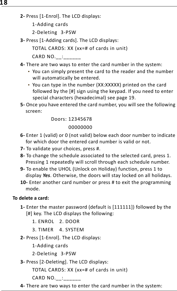 182- Press [1-Enrol]. The LCD displays:1-Adding cards2-Deleting 3-PSW3- Press [1-Adding cards]. The LCD displays:TOTAL CARDS: XX (xx=# of cards in unit)CARD NO.__:______4- There are two ways to enter the card number in the system:•  You can simply present the card to the reader and the number will automatically be entered.•  You can type in the number (XX:XXXXX) printed on the card followed by the [#] sign using the keypad. If you need to enter special characters (hexadecimal) see page 19.5- Once you have entered the card number, you will see the following screen:Doors: 12345678000000006- Enter 1 (valid) or 0 (not valid) below each door number to indicate for which door the entered card number is valid or not. 7- To validate your choices, press #.8- To change the schedule associated to the selected card, press 1. Pressing 1 repeatedly will scroll through each schedule number.9- To enable the UHOL (Unlock on Holiday) function, press 1 to display Yes. Otherwise, the doors will stay locked on all holidays.10- Enter another card number or press # to exit the programming mode.To delete a card:1- Enter the master password (default is [111111]) followed by the [#] key. The LCD displays the following:1. ENROL 2. DOOR3. TIMER 4. SYSTEM2- Press [1-Enrol]. The LCD displays:1-Adding cards2-Deleting 3-PSW3- Press [2-Deleting]. The LCD displays:TOTAL CARDS: XX (xx=# of cards in unit)CARD NO.__:______4- There are two ways to enter the card number in the system: