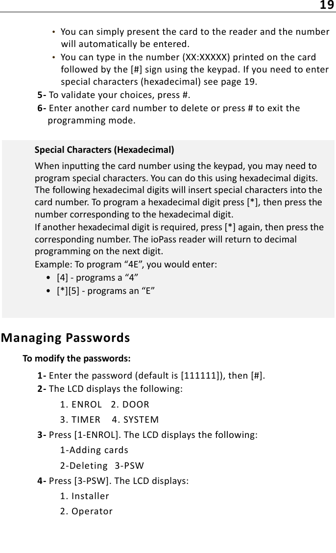 19•  You can simply present the card to the reader and the number will automatically be entered.•  You can type in the number (XX:XXXXX) printed on the card followed by the [#] sign using the keypad. If you need to enter special characters (hexadecimal) see page 19.5- To validate your choices, press #.6- Enter another card number to delete or press # to exit the programming mode.Managing PasswordsTo modify the passwords:1- Enter the password (default is [111111]), then [#].2- The LCD displays the following:1. ENROL 2. DOOR3. TIMER 4. SYSTEM3- Press [1-ENROL]. The LCD displays the following:1-Adding cards2-Deleting 3-PSW4- Press [3-PSW]. The LCD displays:1. Installer2. OperatorSpecial Characters (Hexadecimal)When inputting the card number using the keypad, you may need to program special characters. You can do this using hexadecimal digits. The following hexadecimal digits will insert special characters into the card number. To program a hexadecimal digit press [*], then press the number corresponding to the hexadecimal digit.If another hexadecimal digit is required, press [*] again, then press the corresponding number. The ioPass reader will return to decimal programming on the next digit.Example: To program “4E”, you would enter:• [4] - programs a “4”• [*][5] - programs an “E”