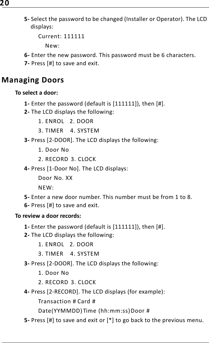 205- Select the password to be changed (Installer or Operator). The LCD displays:Current: 111111    New:6- Enter the new password. This password must be 6 characters. 7- Press [#] to save and exit.Managing Doors To select a door:1- Enter the password (default is [111111]), then [#].2- The LCD displays the following:1. ENROL 2. DOOR3. TIMER 4. SYSTEM3- Press [2-DOOR]. The LCD displays the following:1. Door No2. RECORD  3. CLOCK4- Press [1-Door No]. The LCD displays:Door No. XXNEW:5- Enter a new door number. This number must be from 1 to 8. 6- Press [#] to save and exit.To review a door records:1- Enter the password (default is [111111]), then [#].2- The LCD displays the following:1. ENROL 2. DOOR3. TIMER 4. SYSTEM3- Press [2-DOOR]. The LCD displays the following:1. Door No2. RECORD  3. CLOCK4- Press [2-RECORD]. The LCD displays (for example):Transaction # Card #Date(YYMMDD) Time (hh:mm:ss) Door #5- Press [#] to save and exit or [*] to go back to the previous menu.