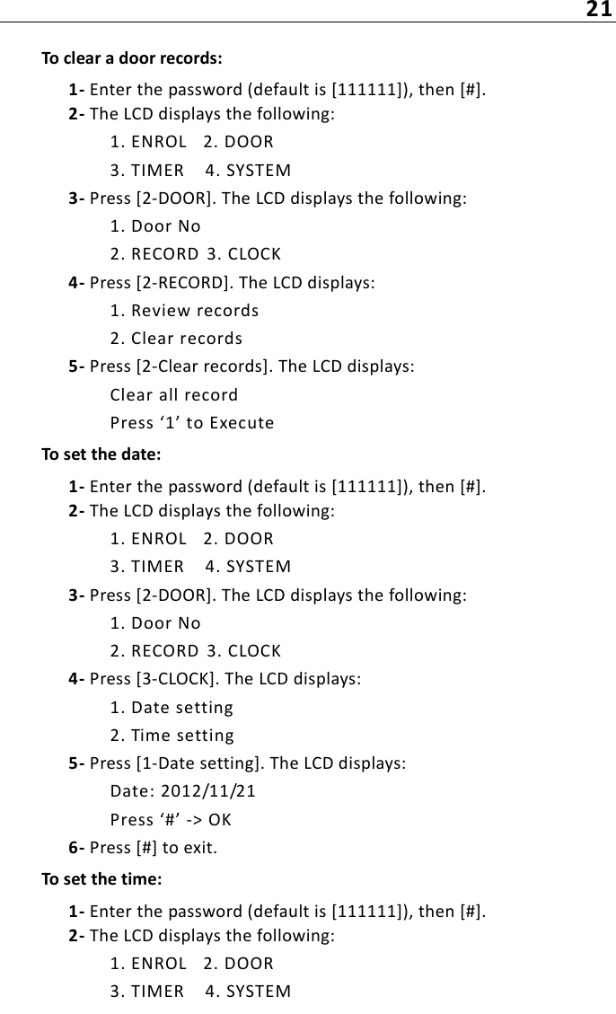 21To clear a door records:1- Enter the password (default is [111111]), then [#].2- The LCD displays the following:1. ENROL 2. DOOR3. TIMER 4. SYSTEM3- Press [2-DOOR]. The LCD displays the following:1. Door No2. RECORD  3. CLOCK4- Press [2-RECORD]. The LCD displays:1. Review records2. Clear records5- Press [2-Clear records]. The LCD displays:Clear all recordPress ‘1’ to ExecuteTo set the date:1- Enter the password (default is [111111]), then [#].2- The LCD displays the following:1. ENROL 2. DOOR3. TIMER 4. SYSTEM3- Press [2-DOOR]. The LCD displays the following:1. Door No2. RECORD  3. CLOCK4- Press [3-CLOCK]. The LCD displays:1. Date setting2. Time setting5- Press [1-Date setting]. The LCD displays:Date: 2012/11/21Press ‘#’ -&gt; OK6- Press [#] to exit.To set the time:1- Enter the password (default is [111111]), then [#].2- The LCD displays the following:1. ENROL 2. DOOR3. TIMER 4. SYSTEM