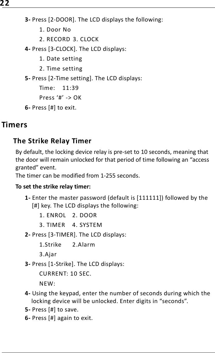 223- Press [2-DOOR]. The LCD displays the following:1. Door No2. RECORD  3. CLOCK4- Press [3-CLOCK]. The LCD displays:1. Date setting2. Time setting5- Press [2-Time setting]. The LCD displays:Time:  11:39Press ‘#’ -&gt; OK6- Press [#] to exit.TimersThe Strike Relay Timer By default, the locking device relay is pre-set to 10 seconds, meaning that the door will remain unlocked for that period of time following an “access granted” event. The timer can be modified from 1-255 seconds.To set the strike relay timer:1- Enter the master password (default is [111111]) followed by the [#] key. The LCD displays the following:1. ENROL 2. DOOR3. TIMER 4. SYSTEM2- Press [3-TIMER]. The LCD displays:1.Strike 2.Alarm3.Ajar3- Press [1-Strike]. The LCD displays:CURRENT: 10 SEC.NEW:4- Using the keypad, enter the number of seconds during which the locking device will be unlocked. Enter digits in “seconds”. 5- Press [#] to save.6- Press [#] again to exit.