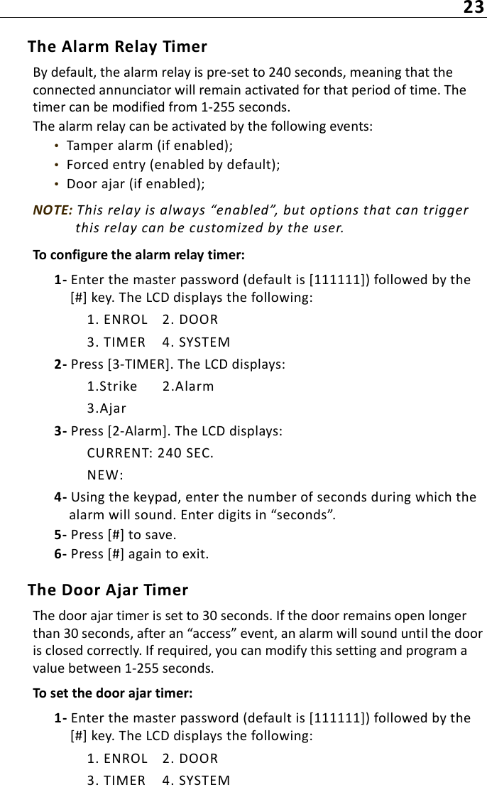 23The Alarm Relay TimerBy default, the alarm relay is pre-set to 240 seconds, meaning that the connected annunciator will remain activated for that period of time. The timer can be modified from 1-255 seconds.The alarm relay can be activated by the following events:•  Tamper alarm (if enabled);•  Forced entry (enabled by default);•  Door ajar (if enabled);NOTE: This relay is always “enabled”, but options that can trigger this relay can be customized by the user.To configure the alarm relay timer:1- Enter the master password (default is [111111]) followed by the [#] key. The LCD displays the following:1. ENROL 2. DOOR3. TIMER 4. SYSTEM2- Press [3-TIMER]. The LCD displays:1.Strike 2.Alarm3.Ajar3- Press [2-Alarm]. The LCD displays:CURRENT: 240 SEC.NEW:4- Using the keypad, enter the number of seconds during which the alarm will sound. Enter digits in “seconds”. 5- Press [#] to save.6- Press [#] again to exit.The Door Ajar TimerThe door ajar timer is set to 30 seconds. If the door remains open longer than 30 seconds, after an “access” event, an alarm will sound until the door is closed correctly. If required, you can modify this setting and program a value between 1-255 seconds.To set the door ajar timer:1- Enter the master password (default is [111111]) followed by the [#] key. The LCD displays the following:1. ENROL 2. DOOR3. TIMER 4. SYSTEM