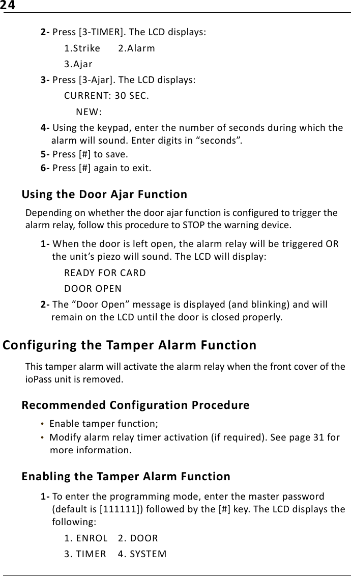 242- Press [3-TIMER]. The LCD displays:1.Strike 2.Alarm3.Ajar3- Press [3-Ajar]. The LCD displays:CURRENT: 30 SEC.    NEW:4- Using the keypad, enter the number of seconds during which the alarm will sound. Enter digits in “seconds”. 5- Press [#] to save.6- Press [#] again to exit.Using the Door Ajar FunctionDepending on whether the door ajar function is configured to trigger the alarm relay, follow this procedure to STOP the warning device.1- When the door is left open, the alarm relay will be triggered OR the unit’s piezo will sound. The LCD will display:READY FOR CARDDOOR OPEN2- The “Door Open” message is displayed (and blinking) and will remain on the LCD until the door is closed properly.Configuring the Tamper Alarm Function This tamper alarm will activate the alarm relay when the front cover of the ioPass unit is removed.Recommended Configuration Procedure•  Enable tamper function;•  Modify alarm relay timer activation (if required). See page 31 for more information.Enabling the Tamper Alarm Function1- To enter the programming mode, enter the master password (default is [111111]) followed by the [#] key. The LCD displays the following:1. ENROL 2. DOOR3. TIMER 4. SYSTEM