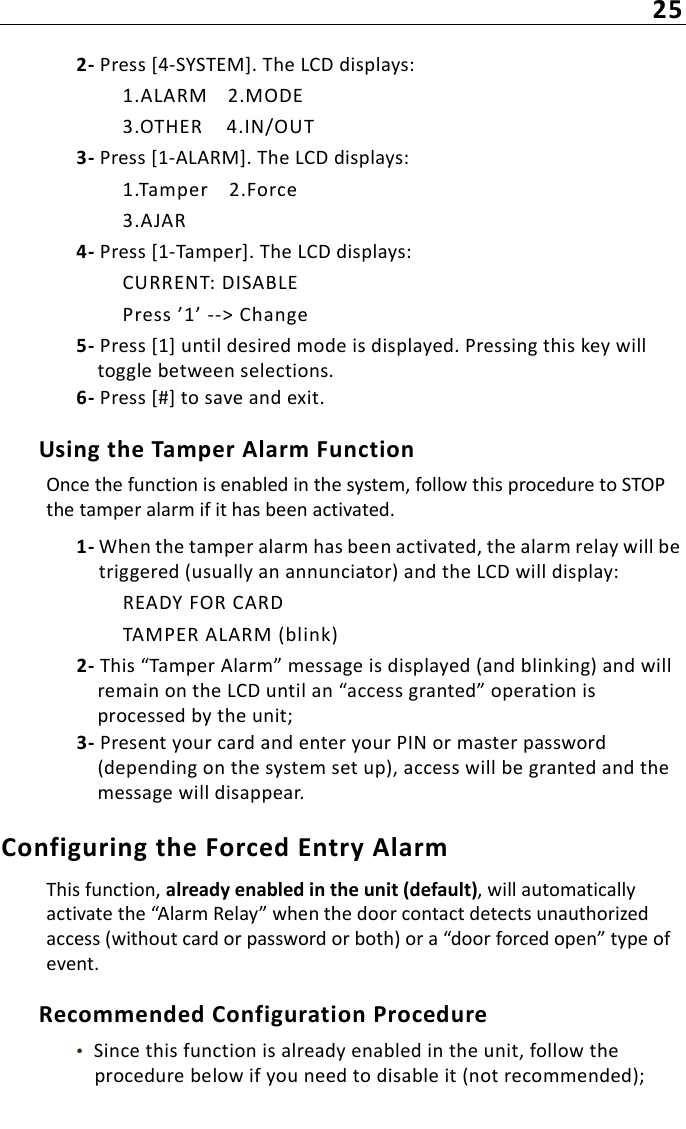 252- Press [4-SYSTEM]. The LCD displays:1.ALARM 2.MODE3.OTHER 4.IN/OUT3- Press [1-ALARM]. The LCD displays:1.Tamper 2.Force3.AJAR4- Press [1-Tamper]. The LCD displays:CURRENT: DISABLEPress ’1’ --&gt; Change5- Press [1] until desired mode is displayed. Pressing this key will toggle between selections. 6- Press [#] to save and exit.Using the Tamper Alarm FunctionOnce the function is enabled in the system, follow this procedure to STOP the tamper alarm if it has been activated.1- When the tamper alarm has been activated, the alarm relay will be triggered (usually an annunciator) and the LCD will display:READY FOR CARDTAMPER ALARM (blink)2- This “Tamper Alarm” message is displayed (and blinking) and will remain on the LCD until an “access granted” operation is processed by the unit;3- Present your card and enter your PIN or master password (depending on the system set up), access will be granted and the message will disappear.Configuring the Forced Entry Alarm This function, already enabled in the unit (default), will automatically activate the “Alarm Relay” when the door contact detects unauthorized access (without card or password or both) or a “door forced open” type of event.Recommended Configuration Procedure•  Since this function is already enabled in the unit, follow the procedure below if you need to disable it (not recommended);