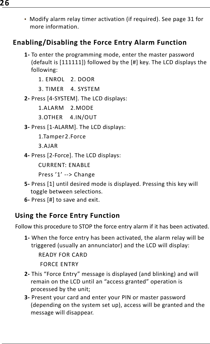 26•  Modify alarm relay timer activation (if required). See page 31 for more information.Enabling/Disabling the Force Entry Alarm Function1- To enter the programming mode, enter the master password (default is [111111]) followed by the [#] key. The LCD displays the following:1. ENROL 2. DOOR3. TIMER 4. SYSTEM2- Press [4-SYSTEM]. The LCD displays:1.ALARM 2.MODE3.OTHER 4.IN/OUT3- Press [1-ALARM]. The LCD displays:1.Tamper2.Force3.AJAR4- Press [2-Force]. The LCD displays:CURRENT: ENABLEPress ’1’ --&gt; Change5- Press [1] until desired mode is displayed. Pressing this key will toggle between selections. 6- Press [#] to save and exit. Using the Force Entry FunctionFollow this procedure to STOP the force entry alarm if it has been activated.1- When the force entry has been activated, the alarm relay will be triggered (usually an annunciator) and the LCD will display:READY FOR CARD FORCE ENTRY2- This “Force Entry” message is displayed (and blinking) and will remain on the LCD until an “access granted” operation is processed by the unit;3- Present your card and enter your PIN or master password (depending on the system set up), access will be granted and the message will disappear.