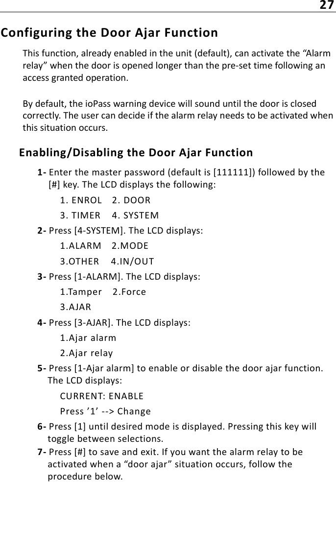 27Configuring the Door Ajar Function This function, already enabled in the unit (default), can activate the “Alarm relay” when the door is opened longer than the pre-set time following an access granted operation.By default, the ioPass warning device will sound until the door is closed correctly. The user can decide if the alarm relay needs to be activated when this situation occurs. Enabling/Disabling the Door Ajar Function1- Enter the master password (default is [111111]) followed by the [#] key. The LCD displays the following:1. ENROL 2. DOOR3. TIMER 4. SYSTEM2- Press [4-SYSTEM]. The LCD displays:1.ALARM 2.MODE3.OTHER 4.IN/OUT3- Press [1-ALARM]. The LCD displays:1.Tamper 2.Force3.AJAR4- Press [3-AJAR]. The LCD displays:1.Ajar alarm2.Ajar relay5- Press [1-Ajar alarm] to enable or disable the door ajar function. The LCD displays:CURRENT: ENABLEPress ’1’ --&gt; Change6- Press [1] until desired mode is displayed. Pressing this key will toggle between selections. 7- Press [#] to save and exit. If you want the alarm relay to be activated when a “door ajar” situation occurs, follow the procedure below.