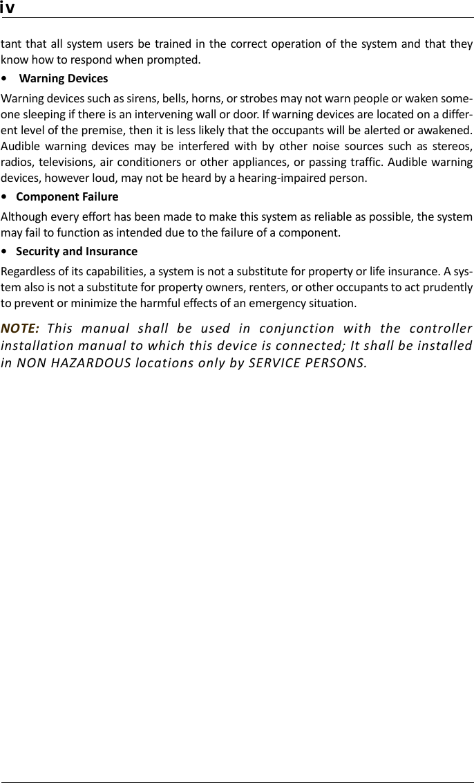 ivtant that  all system  users be trained in the correct operation of the  system and that theyknow how to respond when prompted.•  Warning Devices Warning devices such as sirens, bells, horns, or strobes may not warn people or waken some-one sleeping if there is an intervening wall or door. If warning devices are located on a differ-ent level of the premise, then it is less likely that the occupants will be alerted or awakened.Audible  warning  devices  may  be  interfered  with  by  other  noise  sources  such  as  stereos,radios, televisions, air conditioners  or other appliances, or passing traffic. Audible warningdevices, however loud, may not be heard by a hearing-impaired person.• Component FailureAlthough every effort has been made to make this system as reliable as possible, the systemmay fail to function as intended due to the failure of a component.• Security and InsuranceRegardless of its capabilities, a system is not a substitute for property or life insurance. A sys-tem also is not a substitute for property owners, renters, or other occupants to act prudentlyto prevent or minimize the harmful effects of an emergency situation.NOTE:  This  manual  shall  be  used  in  conjunction  with  the  controllerinstallation manual to which this device is connected; It shall be installedin NON HAZARDOUS locations only by SERVICE PERSONS.