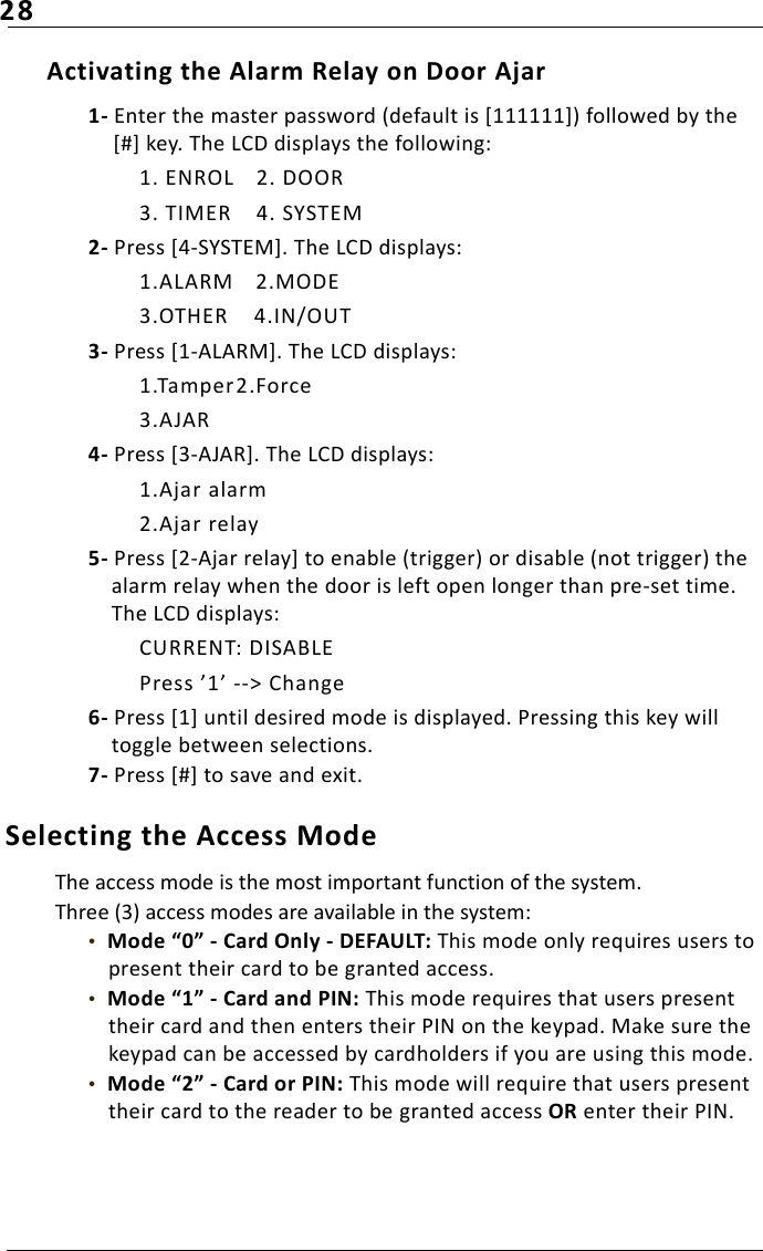 28Activating the Alarm Relay on Door Ajar1- Enter the master password (default is [111111]) followed by the [#] key. The LCD displays the following:1. ENROL 2. DOOR3. TIMER 4. SYSTEM2- Press [4-SYSTEM]. The LCD displays:1.ALARM 2.MODE3.OTHER 4.IN/OUT3- Press [1-ALARM]. The LCD displays:1.Tamper2.Force3.AJAR4- Press [3-AJAR]. The LCD displays:1.Ajar alarm2.Ajar relay5- Press [2-Ajar relay] to enable (trigger) or disable (not trigger) the alarm relay when the door is left open longer than pre-set time. The LCD displays:CURRENT: DISABLEPress ’1’ --&gt; Change6- Press [1] until desired mode is displayed. Pressing this key will toggle between selections. 7- Press [#] to save and exit.Selecting the Access Mode The access mode is the most important function of the system. Three (3) access modes are available in the system:•  Mode “0” - Card Only - DEFAULT: This mode only requires users to present their card to be granted access.•  Mode “1” - Card and PIN: This mode requires that users present their card and then enters their PIN on the keypad. Make sure the keypad can be accessed by cardholders if you are using this mode.•  Mode “2” - Card or PIN: This mode will require that users present their card to the reader to be granted access OR enter their PIN.