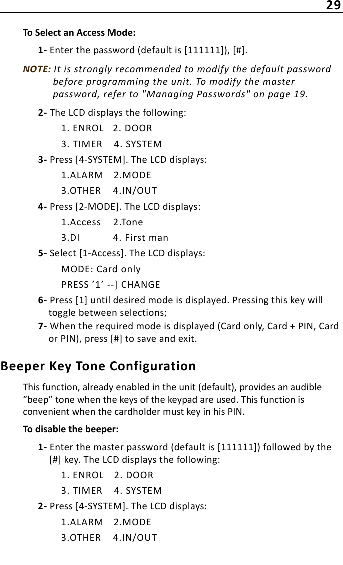 29To Select an Access Mode:1- Enter the password (default is [111111]), [#].NOTE: It is strongly recommended to modify the default password before programming the unit. To modify the master password, refer to &quot;Managing Passwords&quot; on page 19.2- The LCD displays the following:1. ENROL 2. DOOR3. TIMER 4. SYSTEM3- Press [4-SYSTEM]. The LCD displays:1.ALARM 2.MODE3.OTHER 4.IN/OUT4- Press [2-MODE]. The LCD displays:1.Access 2.Tone3.DI 4. First man5- Select [1-Access]. The LCD displays:MODE: Card onlyPRESS ’1’ --] CHANGE6- Press [1] until desired mode is displayed. Pressing this key will toggle between selections;7- When the required mode is displayed (Card only, Card + PIN, Card or PIN), press [#] to save and exit.Beeper Key Tone ConfigurationThis function, already enabled in the unit (default), provides an audible “beep” tone when the keys of the keypad are used. This function is convenient when the cardholder must key in his PIN.To disable the beeper:1- Enter the master password (default is [111111]) followed by the [#] key. The LCD displays the following:1. ENROL 2. DOOR3. TIMER 4. SYSTEM2- Press [4-SYSTEM]. The LCD displays:1.ALARM 2.MODE3.OTHER 4.IN/OUT