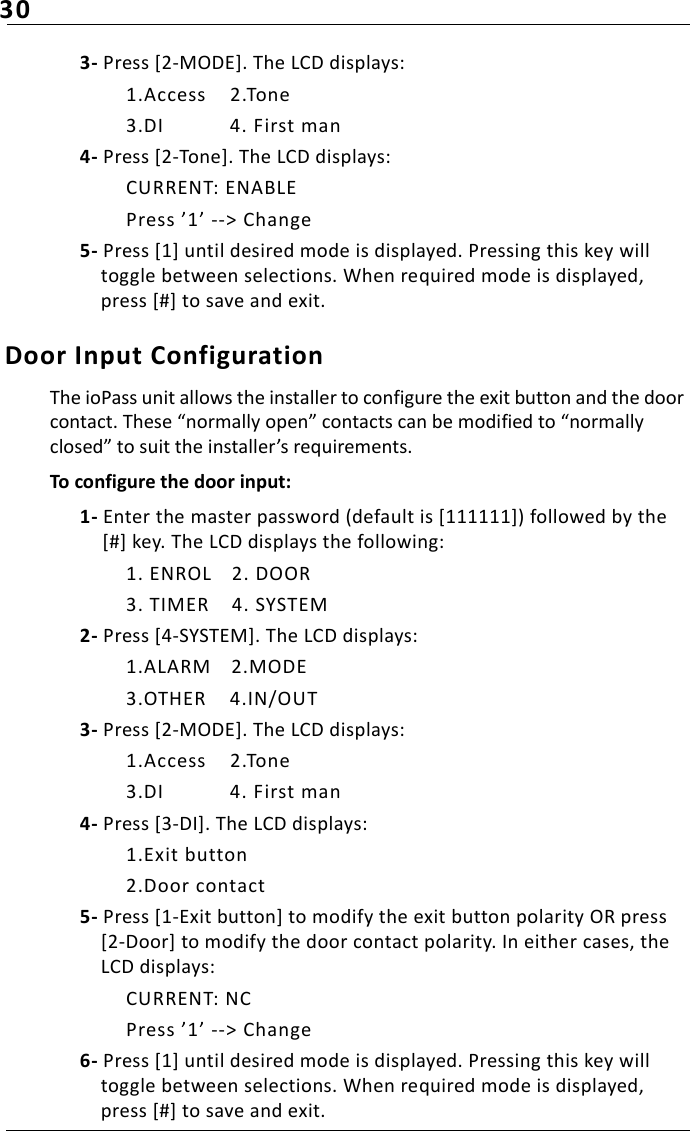 303- Press [2-MODE]. The LCD displays:1.Access 2.Tone3.DI 4. First man4- Press [2-Tone]. The LCD displays:CURRENT: ENABLEPress ’1’ --&gt; Change5- Press [1] until desired mode is displayed. Pressing this key will toggle between selections. When required mode is displayed, press [#] to save and exit.Door Input ConfigurationThe ioPass unit allows the installer to configure the exit button and the door contact. These “normally open” contacts can be modified to “normally closed” to suit the installer’s requirements.To configure the door input:1- Enter the master password (default is [111111]) followed by the [#] key. The LCD displays the following:1. ENROL 2. DOOR3. TIMER 4. SYSTEM2- Press [4-SYSTEM]. The LCD displays:1.ALARM 2.MODE3.OTHER 4.IN/OUT3- Press [2-MODE]. The LCD displays:1.Access 2.Tone3.DI 4. First man4- Press [3-DI]. The LCD displays:1.Exit button2.Door contact5- Press [1-Exit button] to modify the exit button polarity OR press [2-Door] to modify the door contact polarity. In either cases, the LCD displays:CURRENT: NCPress ’1’ --&gt; Change6- Press [1] until desired mode is displayed. Pressing this key will toggle between selections. When required mode is displayed, press [#] to save and exit.