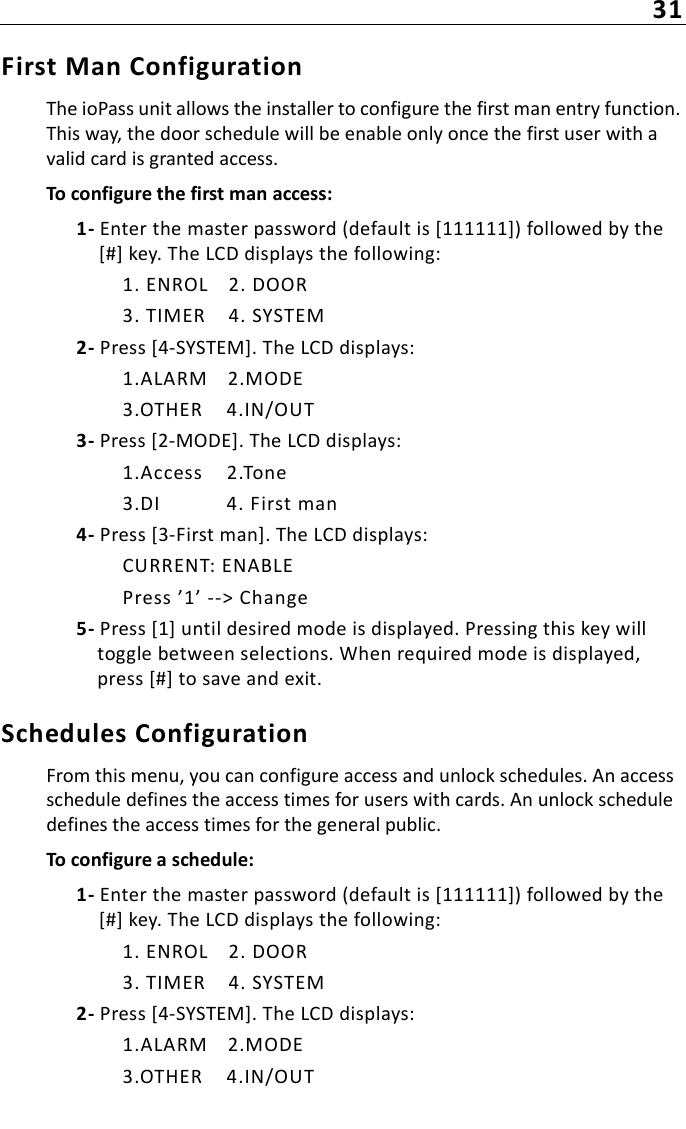 31First Man ConfigurationThe ioPass unit allows the installer to configure the first man entry function. This way, the door schedule will be enable only once the first user with a valid card is granted access.To configure the first man access:1- Enter the master password (default is [111111]) followed by the [#] key. The LCD displays the following:1. ENROL 2. DOOR3. TIMER 4. SYSTEM2- Press [4-SYSTEM]. The LCD displays:1.ALARM 2.MODE3.OTHER 4.IN/OUT3- Press [2-MODE]. The LCD displays:1.Access 2.Tone3.DI 4. First man4- Press [3-First man]. The LCD displays:CURRENT: ENABLEPress ’1’ --&gt; Change5- Press [1] until desired mode is displayed. Pressing this key will toggle between selections. When required mode is displayed, press [#] to save and exit.Schedules ConfigurationFrom this menu, you can configure access and unlock schedules. An access schedule defines the access times for users with cards. An unlock schedule defines the access times for the general public.To configure a schedule:1- Enter the master password (default is [111111]) followed by the [#] key. The LCD displays the following:1. ENROL 2. DOOR3. TIMER 4. SYSTEM2- Press [4-SYSTEM]. The LCD displays:1.ALARM 2.MODE3.OTHER 4.IN/OUT