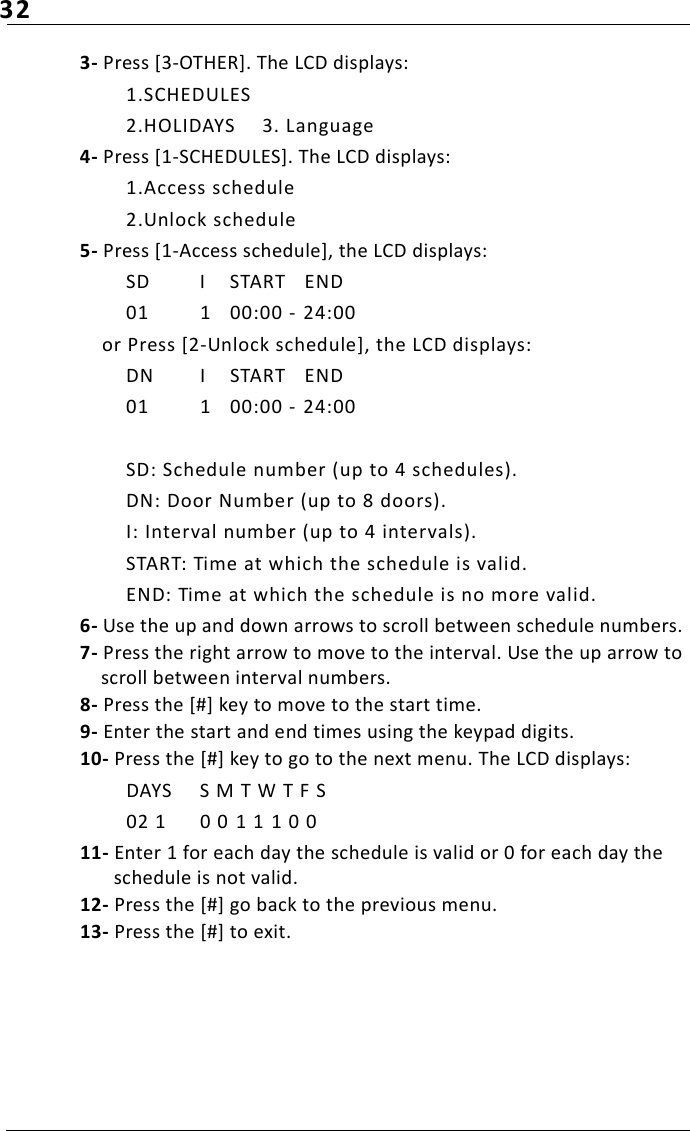 323- Press [3-OTHER]. The LCD displays:1.SCHEDULES2.HOLIDAYS 3. Language4- Press [1-SCHEDULES]. The LCD displays:1.Access schedule2.Unlock schedule5- Press [1-Access schedule], the LCD displays:SD  I START  END01 1 00:00 -  24:00or Press [2-Unlock schedule], the LCD displays:DN  I START  END01 1 00:00 -  24:00SD: Schedule number (up to 4 schedules).DN: Door Number (up to 8 doors).I: Interval number (up to 4 intervals).START: Time at which the schedule is valid.END: Time at which the schedule is no more valid.6- Use the up and down arrows to scroll between schedule numbers. 7- Press the right arrow to move to the interval. Use the up arrow to scroll between interval numbers. 8- Press the [#] key to move to the start time.9- Enter the start and end times using the keypad digits.10- Press the [#] key to go to the next menu. The LCD displays:DAYS S M T W T F S02 1 0 0  1 1 1 0 011- Enter 1 for each day the schedule is valid or 0 for each day the schedule is not valid.12- Press the [#] go back to the previous menu.13- Press the [#] to exit.