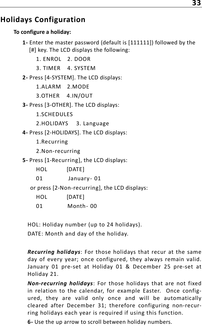 33Holidays ConfigurationTo configure a holiday:1- Enter the master password (default is [111111]) followed by the [#] key. The LCD displays the following:1. ENROL 2. DOOR3. TIMER 4. SYSTEM2- Press [4-SYSTEM]. The LCD displays:1.ALARM 2.MODE3.OTHER 4.IN/OUT3- Press [3-OTHER]. The LCD displays:1.SCHEDULES2.HOLIDAYS 3. Language4- Press [2-HOLIDAYS]. The LCD displays:1.Recurring2.Non-recurring5- Press [1-Recurring], the LCD displays:HOL  [DATE]01 January -  01or press [2-Non-recurring], the LCD displays:HOL  [DATE]01 Month- 00HOL: Holiday number (up to 24 holidays).DATE: Month and day of the holiday.Recurring  holidays:  For  those holidays that  recur at the  sameday  of  every year;  once  configured,  they  always  remain valid.January  01  pre-set  at  Holiday  01  &amp;  December  25  pre-set  atHoliday 21.Non-recurring  holidays:  For  those  holidays  that  are  not  fixedin  relation  to  the  calendar,  for  example  Easter.    Once  config-ured,  they  are  valid  only  once  and  will  be  automaticallycleared  after  December  31;  therefore  configuring  non-recur-ring holidays each year is required if using this function.6- Use the up arrow to scroll between holiday numbers. 