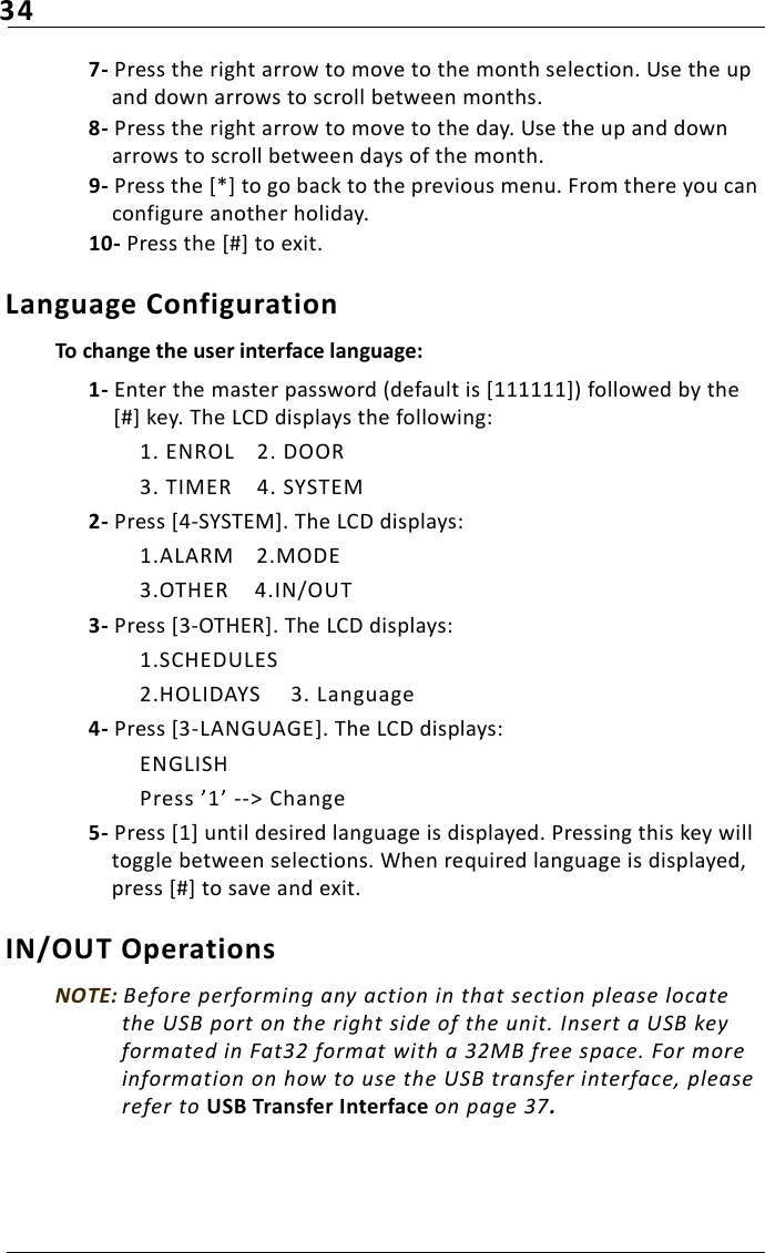 347- Press the right arrow to move to the month selection. Use the up and down arrows to scroll between months. 8- Press the right arrow to move to the day. Use the up and down arrows to scroll between days of the month. 9- Press the [*] to go back to the previous menu. From there you can configure another holiday.10- Press the [#] to exit.Language ConfigurationTo change the user interface language:1- Enter the master password (default is [111111]) followed by the [#] key. The LCD displays the following:1. ENROL 2. DOOR3. TIMER 4. SYSTEM2- Press [4-SYSTEM]. The LCD displays:1.ALARM 2.MODE3.OTHER 4.IN/OUT3- Press [3-OTHER]. The LCD displays:1.SCHEDULES2.HOLIDAYS 3. Language4- Press [3-LANGUAGE]. The LCD displays:ENGLISH Press ’1’ --&gt; Change5- Press [1] until desired language is displayed. Pressing this key will toggle between selections. When required language is displayed, press [#] to save and exit.IN/OUT OperationsNOTE: Before performing any action in that section please locate the USB port on the right side of the unit. Insert a USB key formated in Fat32 format with a 32MB free space. For more information on how to use the USB transfer interface, please refer to USB Transfer Interface on page 37.