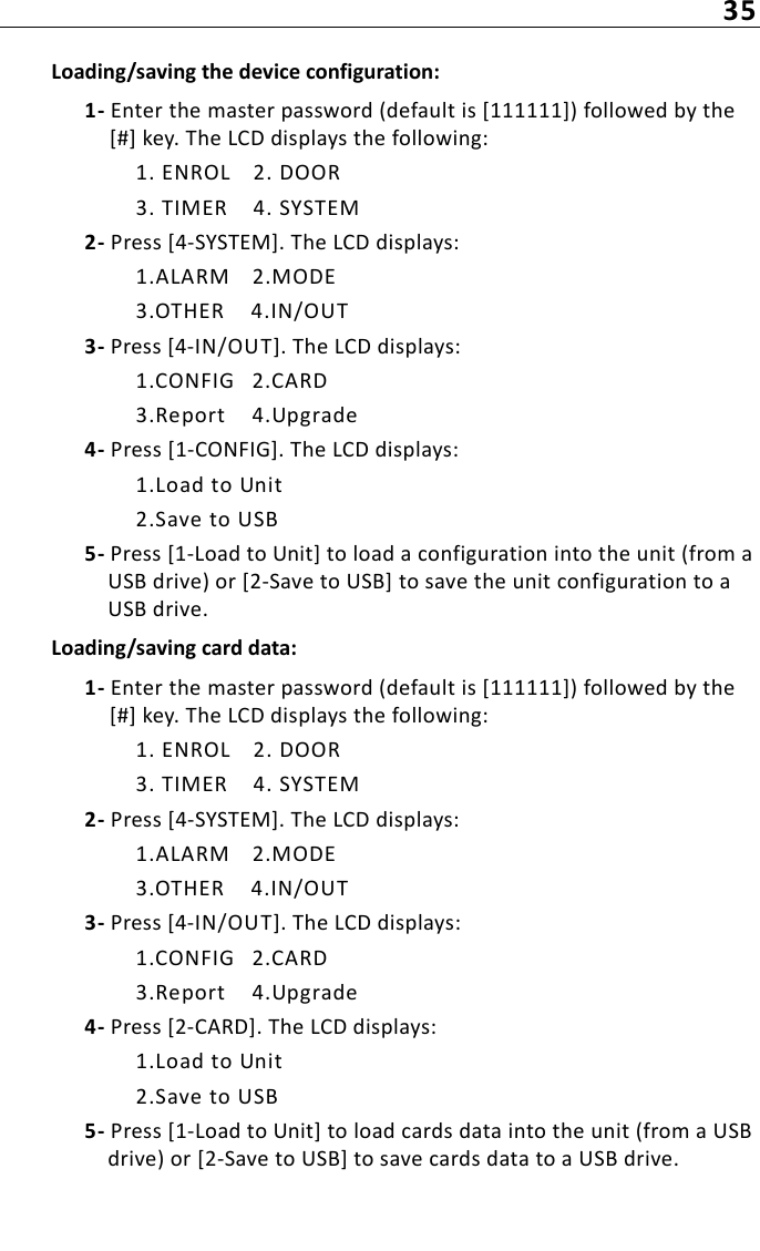 35Loading/saving the device configuration:1- Enter the master password (default is [111111]) followed by the [#] key. The LCD displays the following:1. ENROL 2. DOOR3. TIMER 4. SYSTEM2- Press [4-SYSTEM]. The LCD displays:1.ALARM 2.MODE3.OTHER 4.IN/OUT3- Press [4-IN/OUT]. The LCD displays:1.CONFIG 2.CARD3.Report 4.Upgrade4- Press [1-CONFIG]. The LCD displays:1.Load to Unit2.Save to USB5- Press [1-Load to Unit] to load a configuration into the unit (from a USB drive) or [2-Save to USB] to save the unit configuration to a USB drive.Loading/saving card data:1- Enter the master password (default is [111111]) followed by the [#] key. The LCD displays the following:1. ENROL 2. DOOR3. TIMER 4. SYSTEM2- Press [4-SYSTEM]. The LCD displays:1.ALARM 2.MODE3.OTHER 4.IN/OUT3- Press [4-IN/OUT]. The LCD displays:1.CONFIG 2.CARD3.Report 4.Upgrade4- Press [2-CARD]. The LCD displays:1.Load to Unit2.Save to USB5- Press [1-Load to Unit] to load cards data into the unit (from a USB drive) or [2-Save to USB] to save cards data to a USB drive.