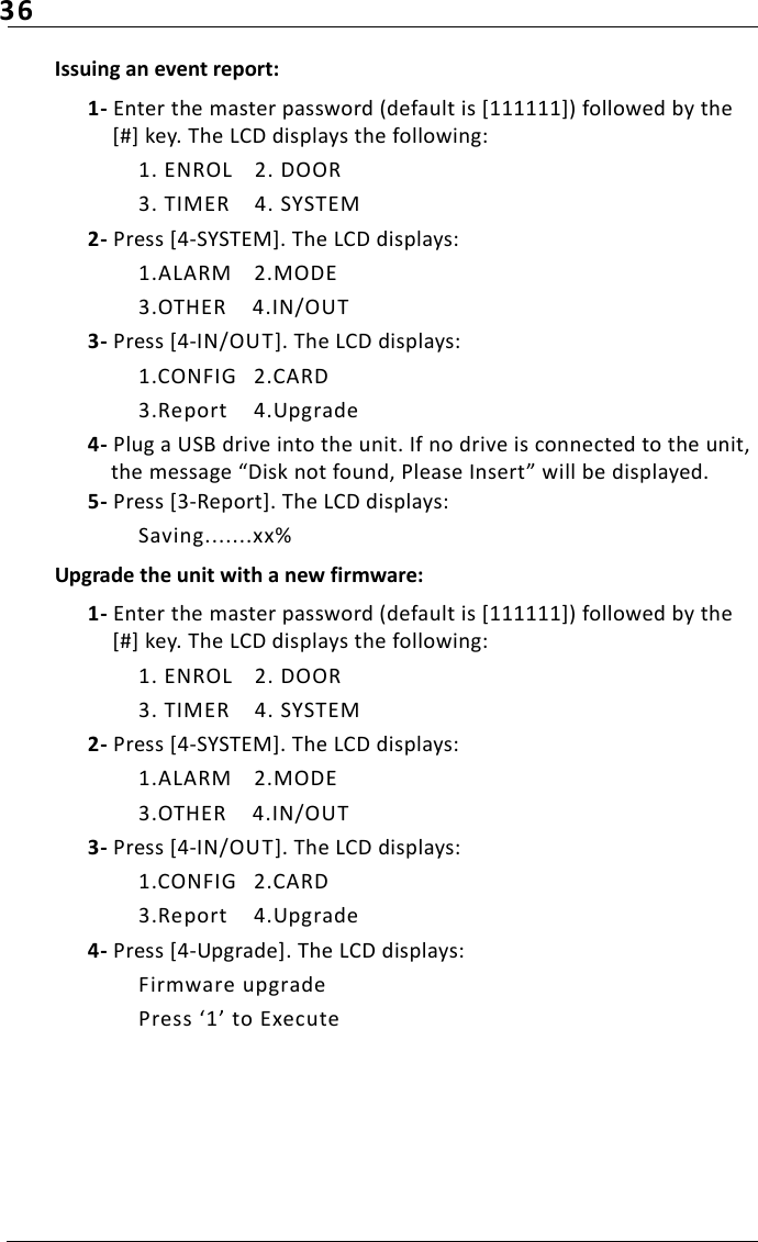 36Issuing an event report:1- Enter the master password (default is [111111]) followed by the [#] key. The LCD displays the following:1. ENROL 2. DOOR3. TIMER 4. SYSTEM2- Press [4-SYSTEM]. The LCD displays:1.ALARM 2.MODE3.OTHER 4.IN/OUT3- Press [4-IN/OUT]. The LCD displays:1.CONFIG 2.CARD3.Report 4.Upgrade4- Plug a USB drive into the unit. If no drive is connected to the unit, the message “Disk not found, Please Insert” will be displayed.5- Press [3-Report]. The LCD displays:Saving.......xx%Upgrade the unit with a new firmware:1- Enter the master password (default is [111111]) followed by the [#] key. The LCD displays the following:1. ENROL 2. DOOR3. TIMER 4. SYSTEM2- Press [4-SYSTEM]. The LCD displays:1.ALARM 2.MODE3.OTHER 4.IN/OUT3- Press [4-IN/OUT]. The LCD displays:1.CONFIG 2.CARD3.Report 4.Upgrade4- Press [4-Upgrade]. The LCD displays:Firmware upgradePress ‘1’ to Execute