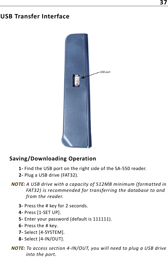 37USB Transfer InterfaceSaving/Downloading Operation1- Find the USB port on the right side of the SA-550 reader.2- Plug a USB drive (FAT32).NOTE: A USB drive with a capacity of 512MB minimum (formatted in FAT32) is recommended for transferring the database to and from the reader.3- Press the # key for 2 seconds.4- Press [1-SET UP].5- Enter your password (default is 111111).6- Press the # key.7- Select [4-SYSTEM].8- Select [4-IN/OUT].NOTE: To access section 4-IN/OUT, you will need to plug a USB drive into the port.