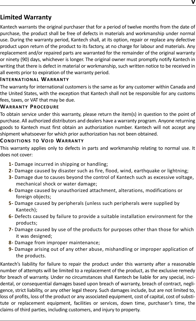 vLimited WarrantyKantech warrants the original purchaser that for a period of twelve months from the date ofpurchase, the product shall be free of defects in materials and workmanship under normaluse. During the warranty period, Kantech shall, at its option, repair or replace any defectiveproduct upon return of the product to its factory, at no charge for labour and materials. Anyreplacement and/or repaired parts are warranted for the remainder of the original warrantyor ninety (90) days, whichever is longer. The original owner must promptly notify Kantech inwriting that there is defect in material or workmanship, such written notice to be received inall events prior to expiration of the warranty period.IN TE R N A TI O N A L WARRANTYThe warranty for international customers is the same as for any customer within Canada andthe United States, with the exception that Kantech shall not be responsible for any customsfees, taxes, or VAT that may be due.WARRANTY PR O C ED U R ETo obtain service under this warranty, please return the item(s) in question to the point ofpurchase. All authorized distributors and dealers have a warranty program. Anyone returninggoods  to  Kantech must  first  obtain an  authorization  number.  Kantech  will not accept  anyshipment whatsoever for which prior authorization has not been obtained.CO N D I T IO N S TO VOI D WARRANTYThis  warranty applies only  to defects  in  parts  and workmanship relating to normal  use.  Itdoes not cover:1- Damage incurred in shipping or handling;2- Damage caused by disaster such as fire, flood, wind, earthquake or lightning;3- Damage due to causes beyond the control of Kantech such as excessive voltage, mechanical shock or water damage;4- Damage caused by unauthorized attachment, alterations, modifications or foreign objects;5- Damage caused by peripherals (unless such peripherals were supplied by Kantech);6- Defects caused by failure to provide a suitable installation environment for the products;7- Damage caused by use of the products for purposes other than those for which it was designed;8- Damage from improper maintenance;9- Damage arising out of any other abuse, mishandling or improper application of the products.Kantech’s liability  for failure to repair  the  product under this warranty  after  a reasonablenumber of attempts will be limited to a replacement of the product, as the exclusive remedyfor breach of warranty. Under no circumstances shall Kantech be liable for any special, inci-dental, or consequential damages based upon breach of warranty, breach of contract, negli-gence, strict liability, or any other legal theory. Such damages include, but are not limited to,loss of profits, loss of the product or any associated equipment, cost of capital, cost of substi-tute  or  replacement  equipment,  facilities  or  services,  down  time,  purchaser’s  time,  theclaims of third parties, including customers, and injury to property.