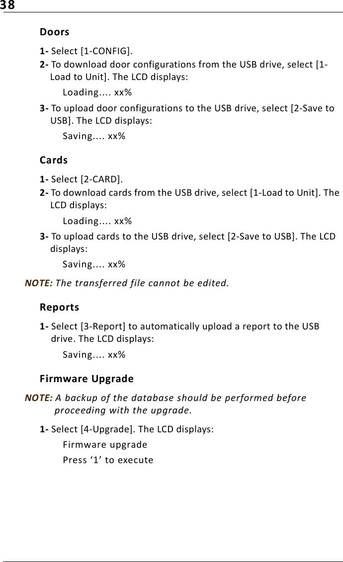 38Doors1- Select [1-CONFIG].2- To download door configurations from the USB drive, select [1-Load to Unit]. The LCD displays:Loading.... xx%3- To upload door configurations to the USB drive, select [2-Save to USB]. The LCD displays:Saving.... xx%Cards1- Select [2-CARD].2- To download cards from the USB drive, select [1-Load to Unit]. The LCD displays:Loading.... xx%3- To upload cards to the USB drive, select [2-Save to USB]. The LCD displays:Saving.... xx%NOTE: The transferred file cannot be edited.Reports1- Select [3-Report] to automatically upload a report to the USB drive. The LCD displays:Saving.... xx%Firmware UpgradeNOTE: A backup of the database should be performed before proceeding with the upgrade.1- Select [4-Upgrade]. The LCD displays:Firmware upgradePress ‘1’ to execute