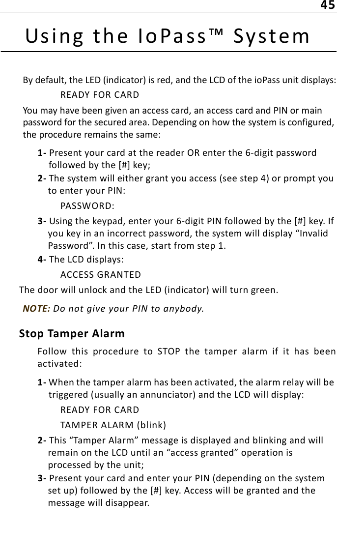 45Using the IoPass™ SystemBy default, the LED (indicator) is red, and the LCD of the ioPass unit displays:READY FOR CARDYou may have been given an access card, an access card and PIN or main password for the secured area. Depending on how the system is configured, the procedure remains the same: 1- Present your card at the reader OR enter the 6-digit password followed by the [#] key;2- The system will either grant you access (see step 4) or prompt you to enter your PIN:PASSWORD:3- Using the keypad, enter your 6-digit PIN followed by the [#] key. If you key in an incorrect password, the system will display “Invalid Password”. In this case, start from step 1.4- The LCD displays:ACCESS GRANTEDThe door will unlock and the LED (indicator) will turn green.NOTE: Do not give your PIN to anybody.Stop Tamper AlarmFollow  this  procedure  to  STOP  the  tamper  alarm  if  it  has  beenactivated:1- When the tamper alarm has been activated, the alarm relay will be triggered (usually an annunciator) and the LCD will display:READY FOR CARDTAMPER ALARM (blink)2- This “Tamper Alarm” message is displayed and blinking and will remain on the LCD until an “access granted” operation is processed by the unit;3- Present your card and enter your PIN (depending on the system set up) followed by the [#] key. Access will be granted and the message will disappear.