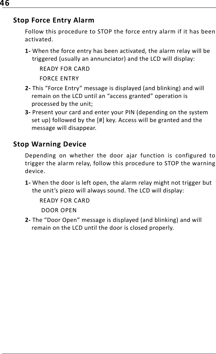 46Stop Force Entry AlarmFollow this procedure to STOP the force entry alarm if it has beenactivated.1- When the force entry has been activated, the alarm relay will be triggered (usually an annunciator) and the LCD will display:READY FOR CARDFORCE ENTRY2- This “Force Entry” message is displayed (and blinking) and will remain on the LCD until an “access granted” operation is processed by the unit;3- Present your card and enter your PIN (depending on the system set up) followed by the [#] key. Access will be granted and the message will disappear.Stop Warning DeviceDepending  on  whether  the  door  ajar  function  is  configured  totrigger the alarm relay, follow this procedure to STOP the warningdevice.1- When the door is left open, the alarm relay might not trigger but the unit’s piezo will always sound. The LCD will display:READY FOR CARD DOOR OPEN2- The “Door Open” message is displayed (and blinking) and will remain on the LCD until the door is closed properly.