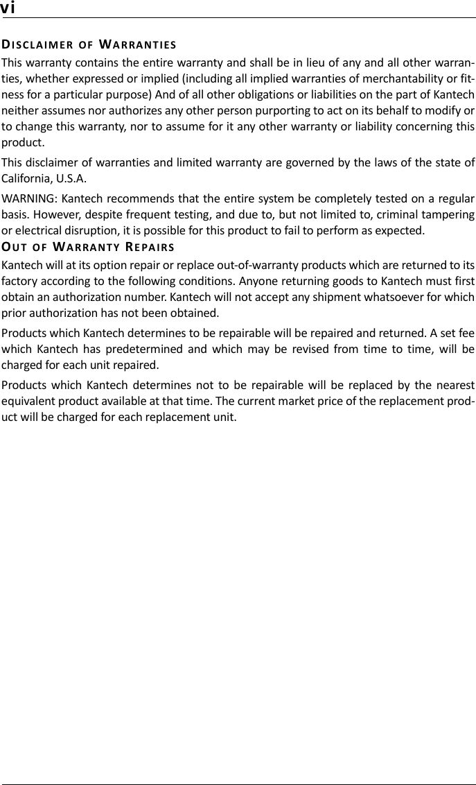 viDIS C L AIM E R OF WARRANTIESThis warranty contains the entire warranty and shall be in lieu of any and all other warran-ties, whether expressed or implied (including all implied warranties of merchantability or fit-ness for a particular purpose) And of all other obligations or liabilities on the part of Kantechneither assumes nor authorizes any other person purporting to act on its behalf to modify orto change this warranty, nor to assume for it any other warranty or liability concerning thisproduct.This disclaimer of warranties and limited warranty are governed by the laws of the state ofCalifornia, U.S.A.WARNING: Kantech recommends that the entire system be completely tested on a regularbasis. However, despite frequent testing, and due to, but not limited to, criminal tamperingor electrical disruption, it is possible for this product to fail to perform as expected.OUT OF WARRANTY RE P AIRSKantech will at its option repair or replace out-of-warranty products which are returned to itsfactory according to the following conditions. Anyone returning goods to Kantech must firstobtain an authorization number. Kantech will not accept any shipment whatsoever for whichprior authorization has not been obtained.Products which Kantech determines to be repairable will be repaired and returned. A set feewhich  Kantech  has  predetermined  and  which  may  be  revised  from  time  to  time,  will  becharged for each unit repaired.Products  which  Kantech  determines  not  to  be  repairable  will  be  replaced  by  the  nearestequivalent product available at that time. The current market price of the replacement prod-uct will be charged for each replacement unit.