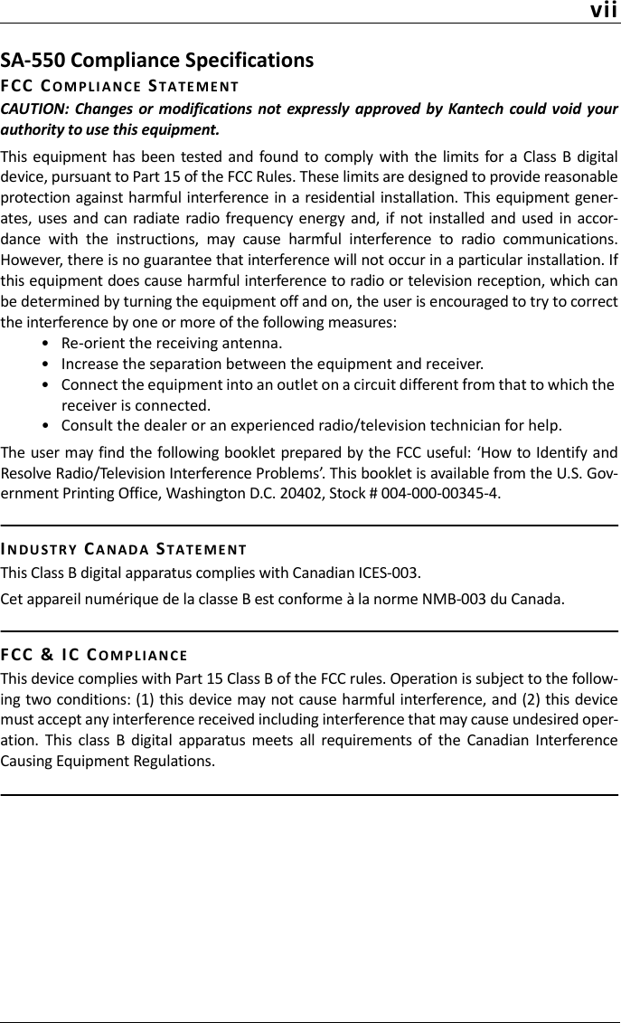 viiSA-550 Compliance SpecificationsFC C   COMP L I A N C E STATEMENTCAUTION: Changes or modifications  not expressly  approved  by Kantech  could void  yourauthority to use this equipment. This  equipment has  been  tested  and found to comply  with the  limits for  a Class B  digitaldevice, pursuant to Part 15 of the FCC Rules. These limits are designed to provide reasonableprotection against harmful interference in a residential installation. This equipment gener-ates, uses and can  radiate  radio frequency  energy and, if not installed and used  in accor-dance  with  the  instructions,  may  cause  harmful  interference  to  radio  communications.However, there is no guarantee that interference will not occur in a particular installation. Ifthis equipment does cause harmful interference to radio or television reception, which canbe determined by turning the equipment off and on, the user is encouraged to try to correctthe interference by one or more of the following measures:• Re-orient the receiving antenna.• Increase the separation between the equipment and receiver.• Connect the equipment into an outlet on a circuit different from that to which the receiver is connected.• Consult the dealer or an experienced radio/television technician for help.The user may find the following booklet prepared by the FCC useful: ‘How to Identify andResolve Radio/Television Interference Problems’. This booklet is available from the U.S. Gov-ernment Printing Office, Washington D.C. 20402, Stock # 004-000-00345-4.IN D U STR Y CA N AD A STATEMENTThis Class B digital apparatus complies with Canadian ICES-003.Cet appareil numérique de la classe B est conforme à la norme NMB-003 du Canada.FC C   &amp;  IC CO M P L IAN C EThis device complies with Part 15 Class B of the FCC rules. Operation is subject to the follow-ing two conditions: (1) this device may not cause harmful interference, and (2) this devicemust accept any interference received including interference that may cause undesired oper-ation.  This  class  B  digital  apparatus  meets  all  requirements  of  the  Canadian  InterferenceCausing Equipment Regulations.