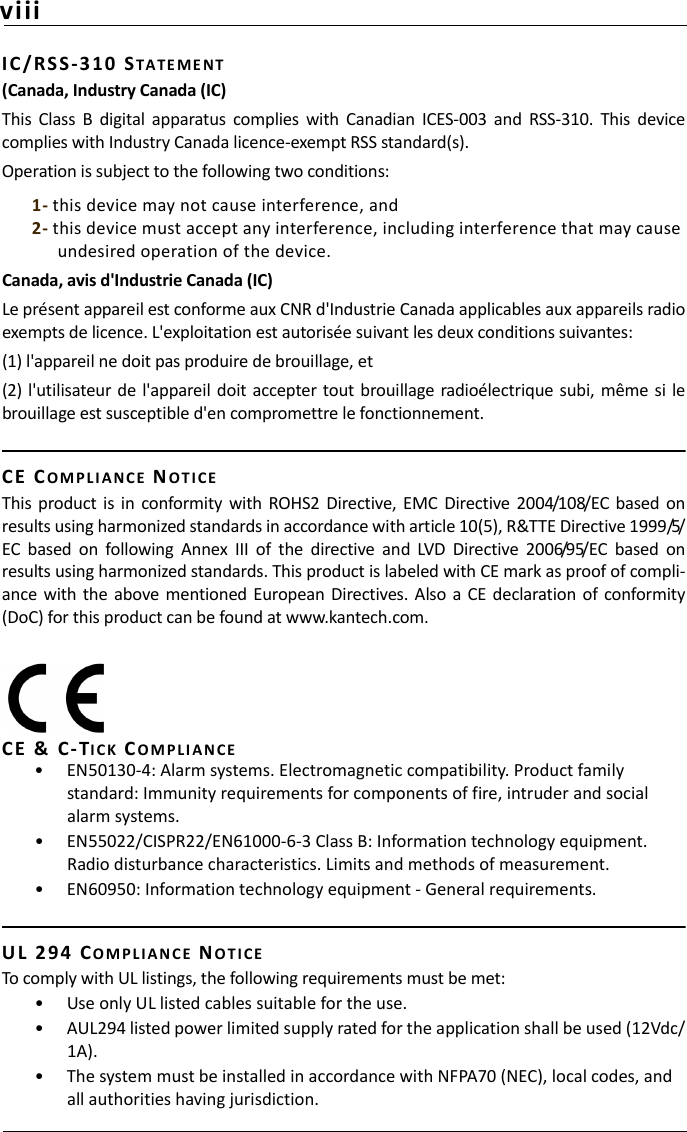 viiiIC / RSS -3 10  STA TE M E NT(Canada, Industry Canada (IC)This  Class  B  digital  apparatus  complies  with  Canadian  ICES-003  and  RSS-310.  This  devicecomplies with Industry Canada licence-exempt RSS standard(s). Operation is subject to the following two conditions:1- this device may not cause interference, and2- this device must accept any interference, including interference that may cause undesired operation of the device.Canada, avis d&apos;Industrie Canada (IC) Le présent appareil est conforme aux CNR d&apos;Industrie Canada applicables aux appareils radioexempts de licence. L&apos;exploitation est autorisée suivant les deux conditions suivantes:(1) l&apos;appareil ne doit pas produire de brouillage, et(2)  l&apos;utilisateur  de l&apos;appareil doit accepter tout  brouillage  radioélectrique subi, même si lebrouillage est susceptible d&apos;en compromettre le fonctionnement.CE   COMP L I A N C E NOTIC EThis  product  is  in  conformity  with  ROHS2 Directive,  EMC  Directive  2004/108/EC  based  onresults using harmonized standards in accordance with article 10(5), R&amp;TTE Directive 1999/5/EC  based  on  following  Annex  III  of  the  directive  and  LVD  Directive  2006/95/EC  based  onresults using harmonized standards. This product is labeled with CE mark as proof of compli-ance  with the  above mentioned  European  Directives. Also  a CE declaration of conformity(DoC) for this product can be found at www.kantech.com.CE   &amp;   C - TICK CO M P LI AN CE• EN50130-4: Alarm systems. Electromagnetic compatibility. Product family standard: Immunity requirements for components of fire, intruder and social alarm systems.• EN55022/CISPR22/EN61000-6-3 Class B: Information technology equipment. Radio disturbance characteristics. Limits and methods of measurement.• EN60950: Information technology equipment - General requirements.UL  2 9 4   CO M P L IAN C E NOT I C ETo comply with UL listings, the following requirements must be met:• Use only UL listed cables suitable for the use.• AUL294 listed power limited supply rated for the application shall be used (12Vdc/1A).• The system must be installed in accordance with NFPA70 (NEC), local codes, and all authorities having jurisdiction.