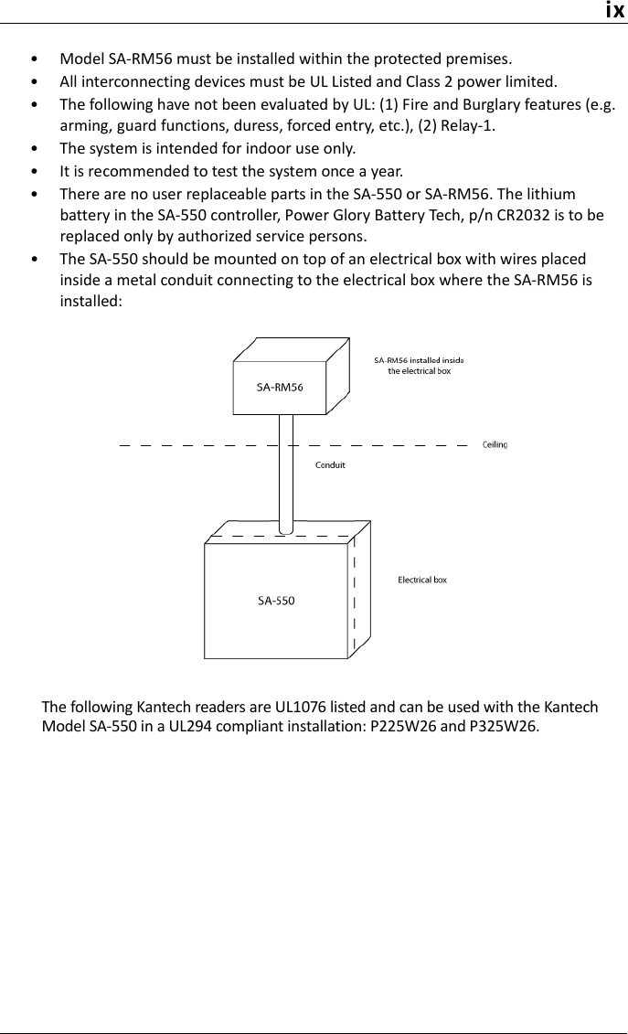 ix• Model SA-RM56 must be installed within the protected premises.• All interconnecting devices must be UL Listed and Class 2 power limited.• The following have not been evaluated by UL: (1) Fire and Burglary features (e.g. arming, guard functions, duress, forced entry, etc.), (2) Relay-1.• The system is intended for indoor use only.• It is recommended to test the system once a year.• There are no user replaceable parts in the SA-550 or SA-RM56. The lithium battery in the SA-550 controller, Power Glory Battery Tech, p/n CR2032 is to be replaced only by authorized service persons.• The SA-550 should be mounted on top of an electrical box with wires placed inside a metal conduit connecting to the electrical box where the SA-RM56 is installed:The following Kantech readers are UL1076 listed and can be used with the Kantech Model SA-550 in a UL294 compliant installation: P225W26 and P325W26.