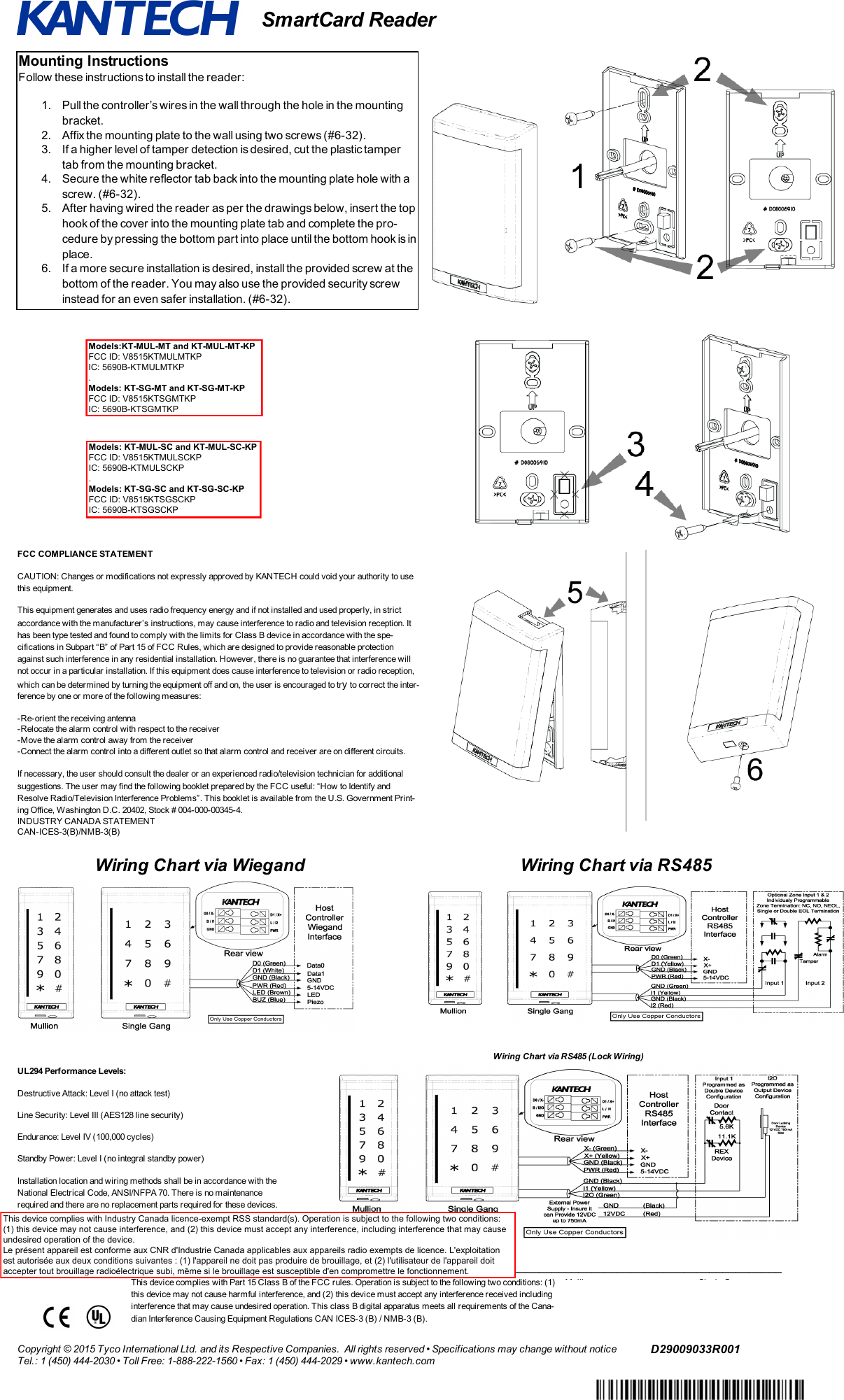 SmartCard ReaderMounting InstructionsFollow these instructions to install the reader:1. Pull the controller’s wires in the wall through the hole in the mountingbracket.2. Affix the mounting plate to the wall using two screws (#6-32).3. If a higher level of tamper detection is desired, cut the plastic tampertab from the mounting bracket.4. Secure the white reflector tab back into the mounting plate hole with ascrew. (#6-32).5. After having wired the reader as per the drawings below, insert the tophook of the cover into the mounting plate tab and complete the pro-cedure by pressing the bottom part into place until the bottom hook is inplace.6. If a more secure installation is desired, install the provided screw at thebottom of the reader. You may also use the provided security screwinstead for an even safer installation. (#6-32).FCC COMPLIANCE STATEMENTCAUTION: Changes or modifications not expressly approved by KANTECH could void your authority to usethis equipment.This equipment generates and uses radio frequency energy and if not installed and used properly, in strictaccordance with the manufacturer’s instructions, may cause interference to radio and television reception. Ithas been type tested and found to comply with the limits for Class B device in accordance with the spe-cifications in Subpart “B” of Part 15 of FCC Rules, which are designed to provide reasonable protectionagainst such interference in any residential installation. However, there is no guarantee that interference willnot occur in a particular installation. If this equipment does cause interference to television or radio reception,which can be determined by turning the equipment off and on, the user is encouraged to tryto correct the inter-ference by one or more of the following measures:-Re-orient the receiving antenna-Relocate the alarm control with respect to the receiver-Move the alarm control away from the receiver-Connect the alarm control into a different outlet so that alarm control and receiver are on different circuits.If necessary, the user should consult the dealer or an experienced radio/television technician for additionalsuggestions. The user may find the following booklet prepared by the FCC useful: “How to Identify andResolve Radio/Television Interference Problems”. This booklet is available from the U.S. Government Print-ing Office, Washington D.C. 20402, Stock # 004-000-00345-4.INDUSTRY CANADA STATEMENTCAN-ICES-3(B)/NMB-3(B)Wiring Chart via Wiegand Wiring Chart via RS485Wiring Chart via RS485 (Lock Wiring)UL294 Performance Levels:Destructive Attack: Level I (no attack test)Line Security: Level III (AES128 line security)Endurance: Level IV (100,000 cycles)Standby Power: Level I (no integral standby power)Installation location and wiring methods shall be in accordance with theNational Electrical Code, ANSI/NFPA 70. There is no maintenancerequired and there are no replacement parts required for these devices._____________________________________________________________________________________________________________________This device complies with Part 15 Class B of the FCC rules. Operation is subject to the following two conditions: (1)this device may not cause harmful interference, and (2) this device must accept any interference received includinginterference that may cause undesired operation. This class B digital apparatus meets all requirements of the Cana-dian Interference Causing Equipment Regulations CAN ICES-3 (B) / NMB-3 (B).MullionFCC ID: V8515KTMULMTKPIC: 5690B-KTMULMTKPSingle GangFCC ID: V8515KTSGMTKPIC: 5690B-KTSGMTKPCopyright © 2015 Tyco International Ltd. and its Respective Companies. All rights reserved • Specifications may change without noticeTel.: 1 (450) 444-2030 • Toll Free: 1-888-222-1560 • Fax: 1 (450) 444-2029 • www.kantech.comD29009033R001Models:KT-MUL-MT and KT-MUL-MT-KP FCC ID: V8515KTMULMTKP IC: 5690B-KTMULMTKP . Models: KT-SG-MT and KT-SG-MT-KP FCC ID: V8515KTSGMTKP IC: 5690B-KTSGMTKPModels: KT-MUL-SC and KT-MUL-SC-KP FCC ID: V8515KTMULSCKP IC: 5690B-KTMULSCKP . Models: KT-SG-SC and KT-SG-SC-KP FCC ID: V8515KTSGSCKP IC: 5690B-KTSGSCKPThis device complies with Industry Canada licence-exempt RSS standard(s). Operation is subject to the following two conditions: (1) this device may not cause interference, and (2) this device must accept any interference, including interference that may cause undesired operation of the device. Le présent appareil est conforme aux CNR d&apos;Industrie Canada applicables aux appareils radio exempts de licence. L&apos;exploitation est autorisée aux deux conditions suivantes : (1) l&apos;appareil ne doit pas produire de brouillage, et (2) l&apos;utilisateur de l&apos;appareil doit accepter tout brouillage radioélectrique subi, même si le brouillage est susceptible d&apos;en compromettre le fonctionnement. 