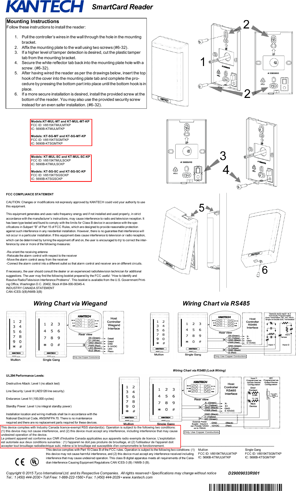 SmartCard ReaderMounting InstructionsFollow these instructions to install the reader:1. Pull the controller’s wires in the wall through the hole in the mountingbracket.2. Affix the mounting plate to the wall using two screws (#6-32).3. If a higher level of tamper detection is desired, cut the plastic tampertab from the mounting bracket.4. Secure the white reflector tab back into the mounting plate hole with ascrew. (#6-32).5. After having wired the reader as per the drawings below, insert the tophook of the cover into the mounting plate tab and complete the pro-cedure by pressing the bottom part into place until the bottom hook is inplace.6. If a more secure installation is desired, install the provided screw at thebottom of the reader. You may also use the provided security screwinstead for an even safer installation. (#6-32).FCC COMPLIANCE STATEMENTCAUTION: Changes or modifications not expressly approved by KANTECH could void your authority to usethis equipment.This equipment generates and uses radio frequency energy and if not installed and used properly, in strictaccordance with the manufacturer’s instructions, may cause interference to radio and television reception. Ithas been type tested and found to comply with the limits for Class B device in accordance with the spe-cifications in Subpart “B” of Part 15 of FCC Rules, which are designed to provide reasonable protectionagainst such interference in any residential installation. However, there is no guarantee that interference willnot occur in a particular installation. If this equipment does cause interference to television or radio reception,which can be determined by turning the equipment off and on, the user is encouraged to tryto correct the inter-ference by one or more of the following measures:-Re-orient the receiving antenna-Relocate the alarm control with respect to the receiver-Move the alarm control away from the receiver-Connect the alarm control into a different outlet so that alarm control and receiver are on different circuits.If necessary, the user should consult the dealer or an experienced radio/television technician for additionalsuggestions. The user may find the following booklet prepared by the FCC useful: “How to Identify andResolve Radio/Television Interference Problems”. This booklet is available from the U.S. Government Print-ing Office, Washington D.C. 20402, Stock # 004-000-00345-4.INDUSTRY CANADA STATEMENTCAN-ICES-3(B)/NMB-3(B)Wiring Chart via Wiegand Wiring Chart via RS485Wiring Chart via RS485 (Lock Wiring)UL294 Performance Levels:Destructive Attack: Level I (no attack test)Line Security: Level III (AES128 line security)Endurance: Level IV (100,000 cycles)Standby Power: Level I (no integral standby power)Installation location and wiring methods shall be in accordance with theNational Electrical Code, ANSI/NFPA 70. There is no maintenancerequired and there are no replacement parts required for these devices._____________________________________________________________________________________________________________________This device complies with Part 15 Class B of the FCC rules. Operation is subject to the following two conditions: (1)this device may not cause harmful interference, and (2) this device must accept any interference received includinginterference that may cause undesired operation. This class B digital apparatus meets all requirements of the Cana-dian Interference Causing Equipment Regulations CAN ICES-3 (B) / NMB-3 (B).MullionFCC ID: V8515KTMULMTKPIC: 5690B-KTMULMTKPSingle GangFCC ID: V8515KTSGMTKPIC: 5690B-KTSGMTKPCopyright © 2015 Tyco International Ltd. and its Respective Companies. All rights reserved • Specifications may change without noticeTel.: 1 (450) 444-2030 • Toll Free: 1-888-222-1560 • Fax: 1 (450) 444-2029 • www.kantech.comD29009033R001Models:KT-MUL-MT and KT-MUL-MT-KP FCC ID: V8515KTMULMTKP IC: 5690B-KTMULMTKP . Models: KT-SG-MT and KT-SG-MT-KP FCC ID: V8515KTSGMTKP IC: 5690B-KTSGMTKPModels: KT-MUL-SC and KT-MUL-SC-KP FCC ID: V8515KTMULSCKP IC: 5690B-KTMULSCKP . Models: KT-SG-SC and KT-SG-SC-KP FCC ID: V8515KTSGSCKP IC: 5690B-KTSGSCKPThis device complies with Industry Canada licence-exempt RSS standard(s). Operation is subject to the following two conditions: (1) this device may not cause interference, and (2) this device must accept any interference, including interference that may cause undesired operation of the device. Le présent appareil est conforme aux CNR d&apos;Industrie Canada applicables aux appareils radio exempts de licence. L&apos;exploitation est autorisée aux deux conditions suivantes : (1) l&apos;appareil ne doit pas produire de brouillage, et (2) l&apos;utilisateur de l&apos;appareil doit accepter tout brouillage radioélectrique subi, même si le brouillage est susceptible d&apos;en compromettre le fonctionnement. 