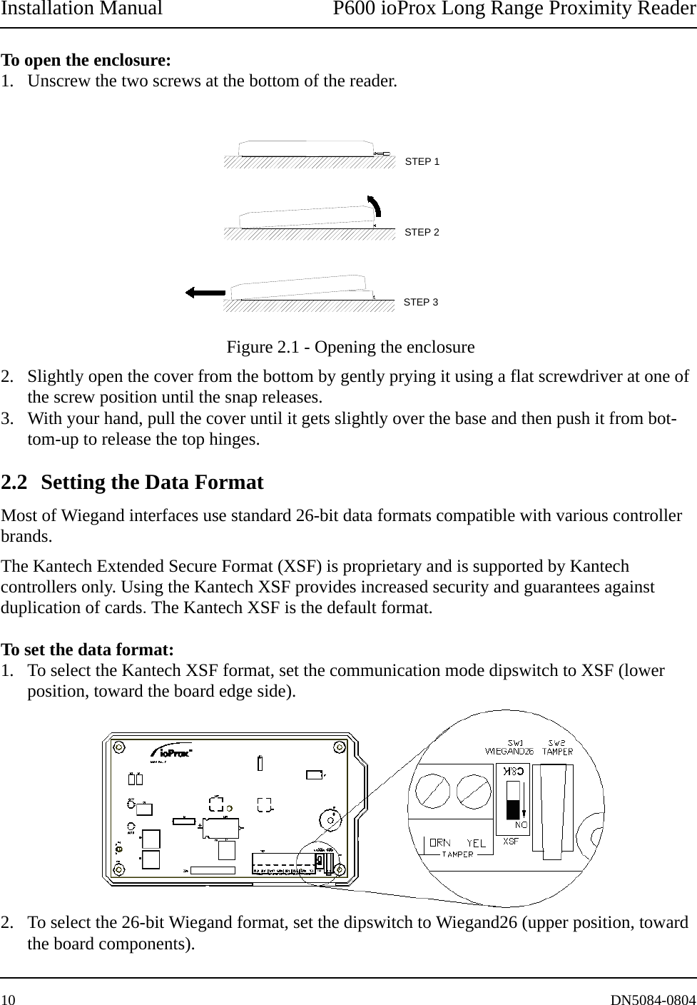 Installation Manual P600 ioProx Long Range Proximity Reader10 DN5084-0804To open the enclosure: 1. Unscrew the two screws at the bottom of the reader.  Figure 2.1 - Opening the enclosure2. Slightly open the cover from the bottom by gently prying it using a flat screwdriver at one of the screw position until the snap releases. 3. With your hand, pull the cover until it gets slightly over the base and then push it from bot-tom-up to release the top hinges. 2.2 Setting the Data Format Most of Wiegand interfaces use standard 26-bit data formats compatible with various controller brands. The Kantech Extended Secure Format (XSF) is proprietary and is supported by Kantech controllers only. Using the Kantech XSF provides increased security and guarantees against duplication of cards. The Kantech XSF is the default format.To set the data format:1. To select the Kantech XSF format, set the communication mode dipswitch to XSF (lower position, toward the board edge side).2. To select the 26-bit Wiegand format, set the dipswitch to Wiegand26 (upper position, toward the board components).STEP 3STEP 2STEP 1