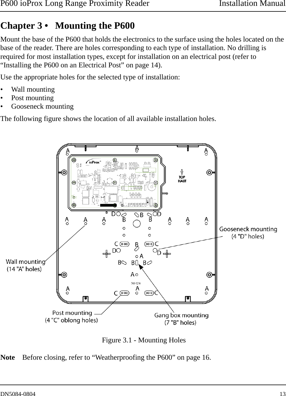 P600 ioProx Long Range Proximity Reader Installation ManualDN5084-0804 13Chapter 3 &bull; Mounting the P600Mount the base of the P600 that holds the electronics to the surface using the holes located on the base of the reader. There are holes corresponding to each type of installation. No drilling is required for most installation types, except for installation on an electrical post (refer to &ldquo;Installing the P600 on an Electrical Post&rdquo; on page 14).Use the appropriate holes for the selected type of installation:&bull; Wall mounting&bull; Post mounting&bull; Gooseneck mountingThe following figure shows the location of all available installation holes.  Figure 3.1 - Mounting HolesNote Before closing, refer to &ldquo;Weatherproofing the P600&rdquo; on page 16.