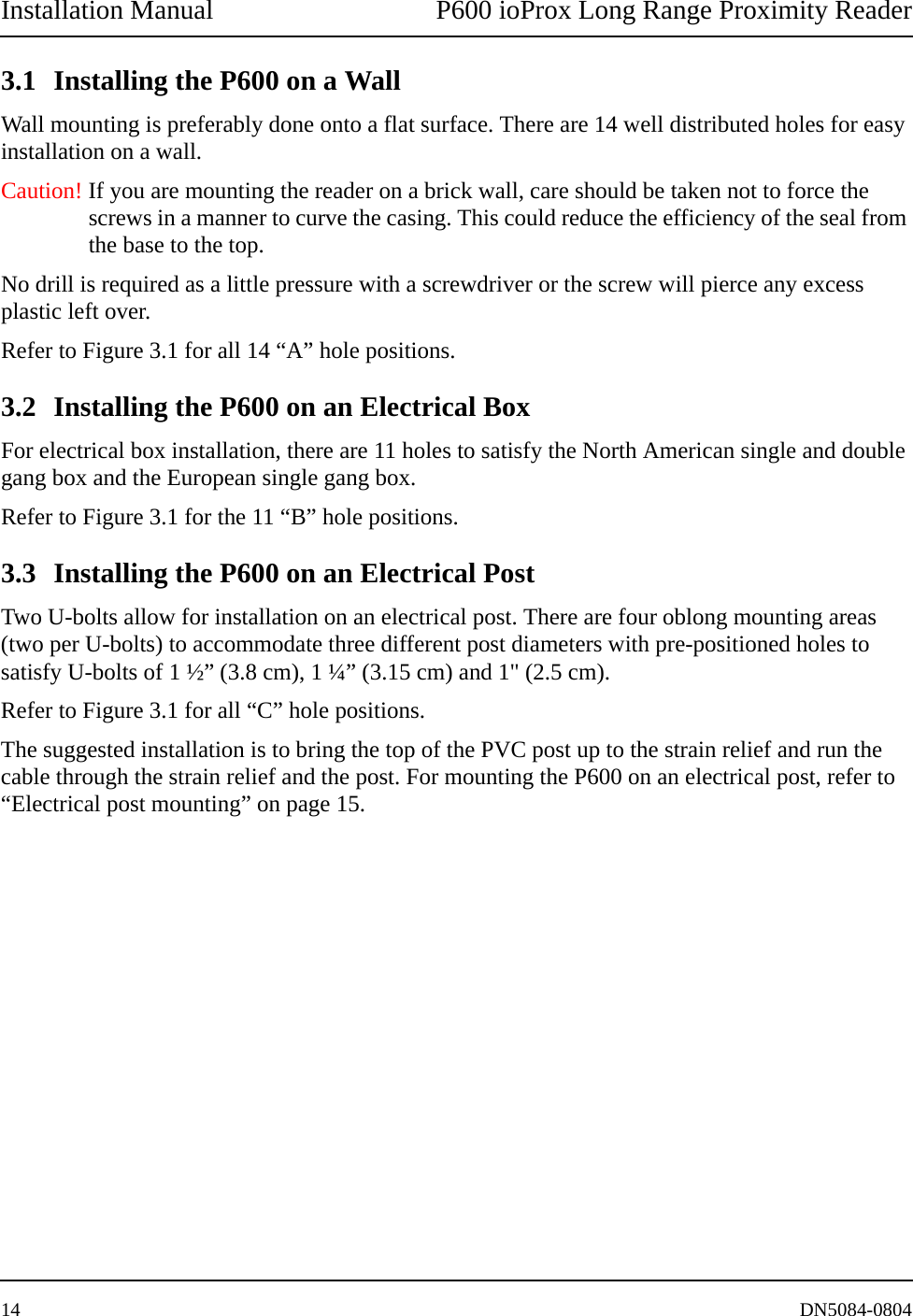 Installation Manual P600 ioProx Long Range Proximity Reader14 DN5084-08043.1 Installing the P600 on a WallWall mounting is preferably done onto a flat surface. There are 14 well distributed holes for easy installation on a wall. Caution! If you are mounting the reader on a brick wall, care should be taken not to force the screws in a manner to curve the casing. This could reduce the efficiency of the seal from the base to the top.No drill is required as a little pressure with a screwdriver or the screw will pierce any excess plastic left over. Refer to Figure 3.1 for all 14 &ldquo;A&rdquo; hole positions.3.2 Installing the P600 on an Electrical BoxFor electrical box installation, there are 11 holes to satisfy the North American single and double gang box and the European single gang box. Refer to Figure 3.1 for the 11 &ldquo;B&rdquo; hole positions. 3.3 Installing the P600 on an Electrical PostTwo U-bolts allow for installation on an electrical post. There are four oblong mounting areas (two per U-bolts) to accommodate three different post diameters with pre-positioned holes to satisfy U-bolts of 1 &frac12;&rdquo; (3.8 cm), 1 &frac14;&rdquo; (3.15 cm) and 1" (2.5 cm). Refer to Figure 3.1 for all &ldquo;C&rdquo; hole positions. The suggested installation is to bring the top of the PVC post up to the strain relief and run the cable through the strain relief and the post. For mounting the P600 on an electrical post, refer to &ldquo;Electrical post mounting&rdquo; on page 15.