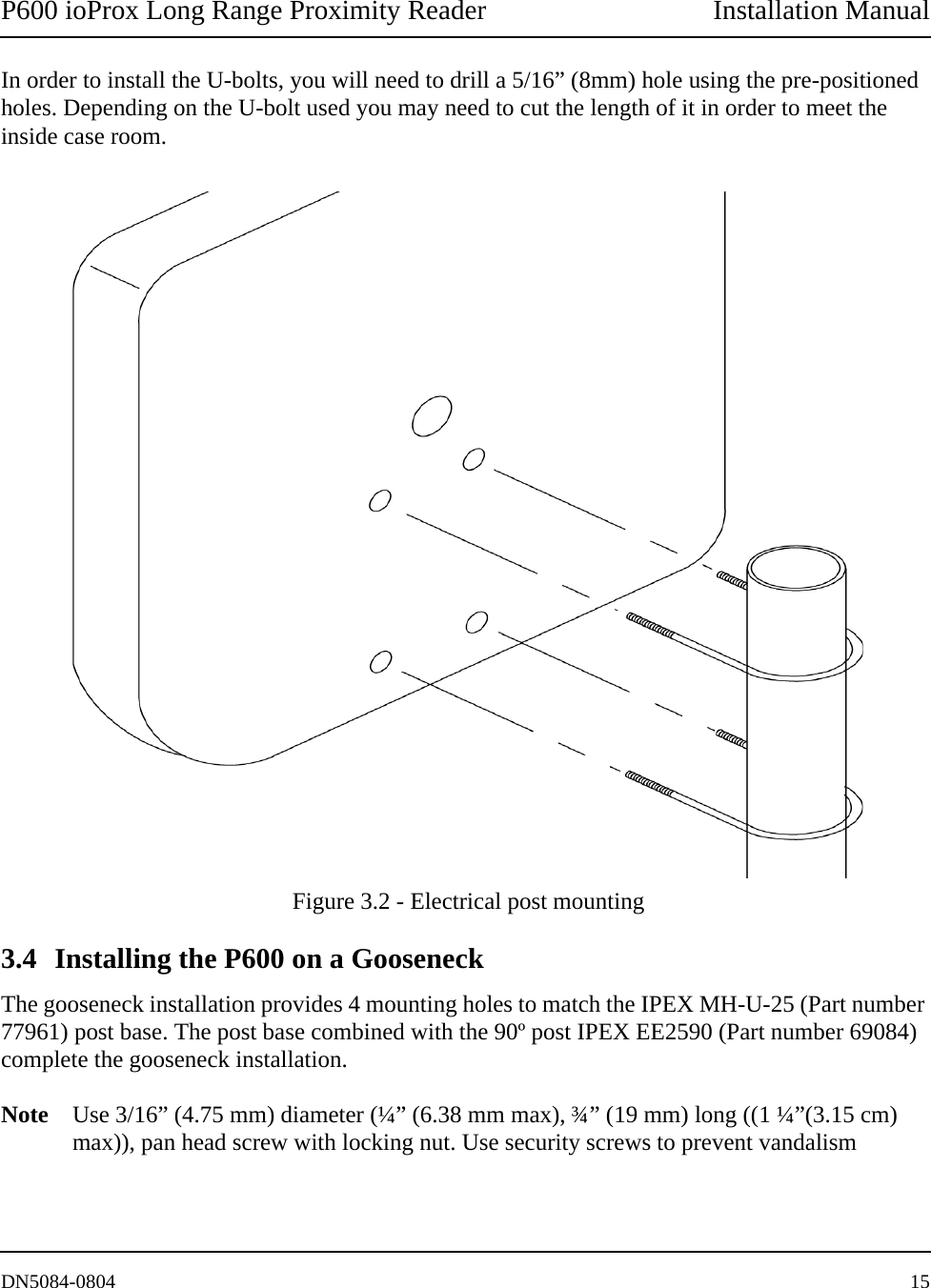 P600 ioProx Long Range Proximity Reader Installation ManualDN5084-0804 15In order to install the U-bolts, you will need to drill a 5/16&rdquo; (8mm) hole using the pre-positioned holes. Depending on the U-bolt used you may need to cut the length of it in order to meet the inside case room. Figure 3.2 - Electrical post mounting3.4 Installing the P600 on a GooseneckThe gooseneck installation provides 4 mounting holes to match the IPEX MH-U-25 (Part number 77961) post base. The post base combined with the 90&ordm; post IPEX EE2590 (Part number 69084) complete the gooseneck installation. Note Use 3/16&rdquo; (4.75 mm) diameter (&frac14;&rdquo; (6.38 mm max), &frac34;&rdquo; (19 mm) long ((1 &frac14;&rdquo;(3.15 cm) max)), pan head screw with locking nut. Use security screws to prevent vandalism