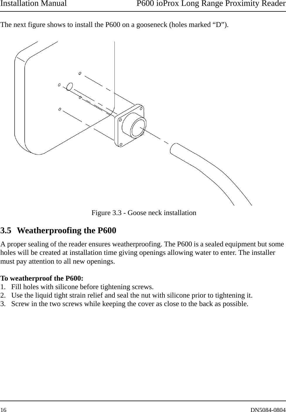 Installation Manual P600 ioProx Long Range Proximity Reader16 DN5084-0804The next figure shows to install the P600 on a gooseneck (holes marked &ldquo;D&rdquo;). Figure 3.3 - Goose neck installation3.5 Weatherproofing the P600A proper sealing of the reader ensures weatherproofing. The P600 is a sealed equipment but some holes will be created at installation time giving openings allowing water to enter. The installer must pay attention to all new openings. To weatherproof the P600:1. Fill holes with silicone before tightening screws. 2. Use the liquid tight strain relief and seal the nut with silicone prior to tightening it. 3. Screw in the two screws while keeping the cover as close to the back as possible. 
