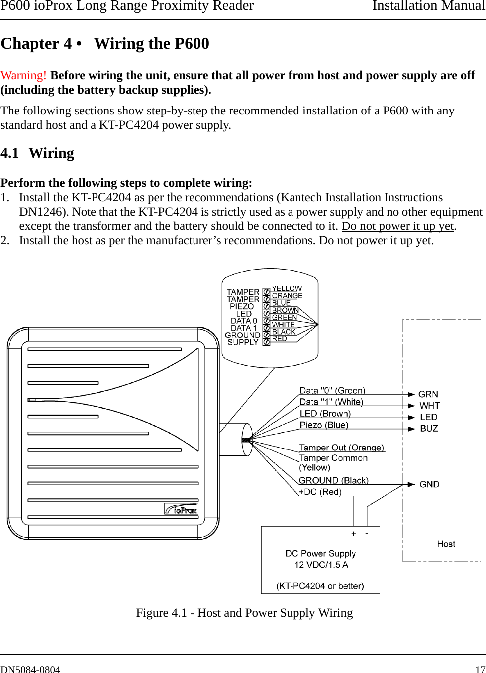 P600 ioProx Long Range Proximity Reader Installation ManualDN5084-0804 17Chapter 4 &bull; Wiring the P600Warning! Before wiring the unit, ensure that all power from host and power supply are off (including the battery backup supplies).The following sections show step-by-step the recommended installation of a P600 with any standard host and a KT-PC4204 power supply.4.1 WiringPerform the following steps to complete wiring:1. Install the KT-PC4204 as per the recommendations (Kantech Installation Instructions DN1246). Note that the KT-PC4204 is strictly used as a power supply and no other equipment except the transformer and the battery should be connected to it. Do not power it up yet.2. Install the host as per the manufacturer&rsquo;s recommendations. Do not power it up yet. Figure 4.1 - Host and Power Supply Wiring