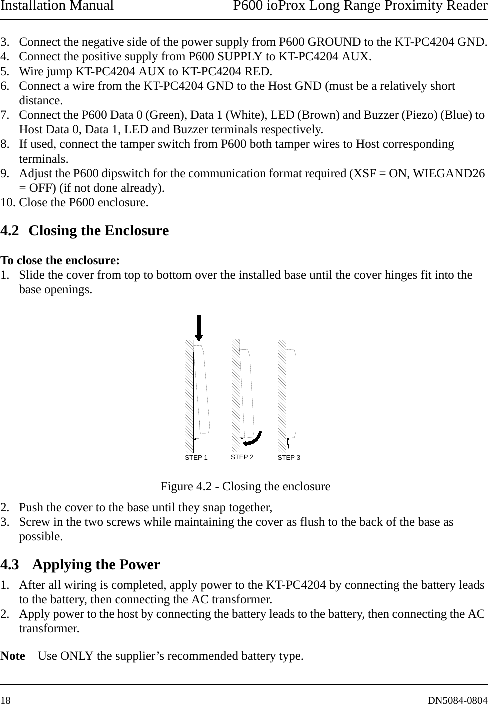 Installation Manual P600 ioProx Long Range Proximity Reader18 DN5084-08043. Connect the negative side of the power supply from P600 GROUND to the KT-PC4204 GND.4. Connect the positive supply from P600 SUPPLY to KT-PC4204 AUX.5. Wire jump KT-PC4204 AUX to KT-PC4204 RED.6. Connect a wire from the KT-PC4204 GND to the Host GND (must be a relatively short distance.7. Connect the P600 Data 0 (Green), Data 1 (White), LED (Brown) and Buzzer (Piezo) (Blue) to Host Data 0, Data 1, LED and Buzzer terminals respectively. 8. If used, connect the tamper switch from P600 both tamper wires to Host corresponding terminals. 9. Adjust the P600 dipswitch for the communication format required (XSF = ON, WIEGAND26 = OFF) (if not done already).10. Close the P600 enclosure.4.2 Closing the EnclosureTo close the enclosure:1. Slide the cover from top to bottom over the installed base until the cover hinges fit into the base openings. Figure 4.2 - Closing the enclosure2. Push the cover to the base until they snap together, 3. Screw in the two screws while maintaining the cover as flush to the back of the base as possible. 4.3  Applying the Power1. After all wiring is completed, apply power to the KT-PC4204 by connecting the battery leads to the battery, then connecting the AC transformer. 2. Apply power to the host by connecting the battery leads to the battery, then connecting the AC transformer.Note Use ONLY the supplier&rsquo;s recommended battery type.STEP 2STEP 1 STEP 3