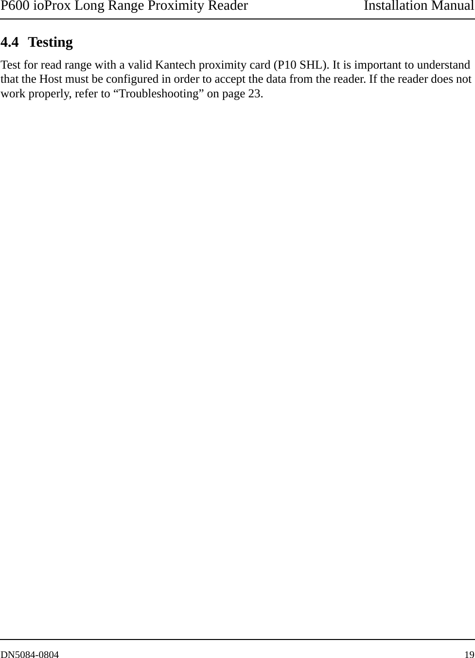 P600 ioProx Long Range Proximity Reader Installation ManualDN5084-0804 194.4 TestingTest for read range with a valid Kantech proximity card (P10 SHL). It is important to understand that the Host must be configured in order to accept the data from the reader. If the reader does not work properly, refer to &ldquo;Troubleshooting&rdquo; on page 23. 