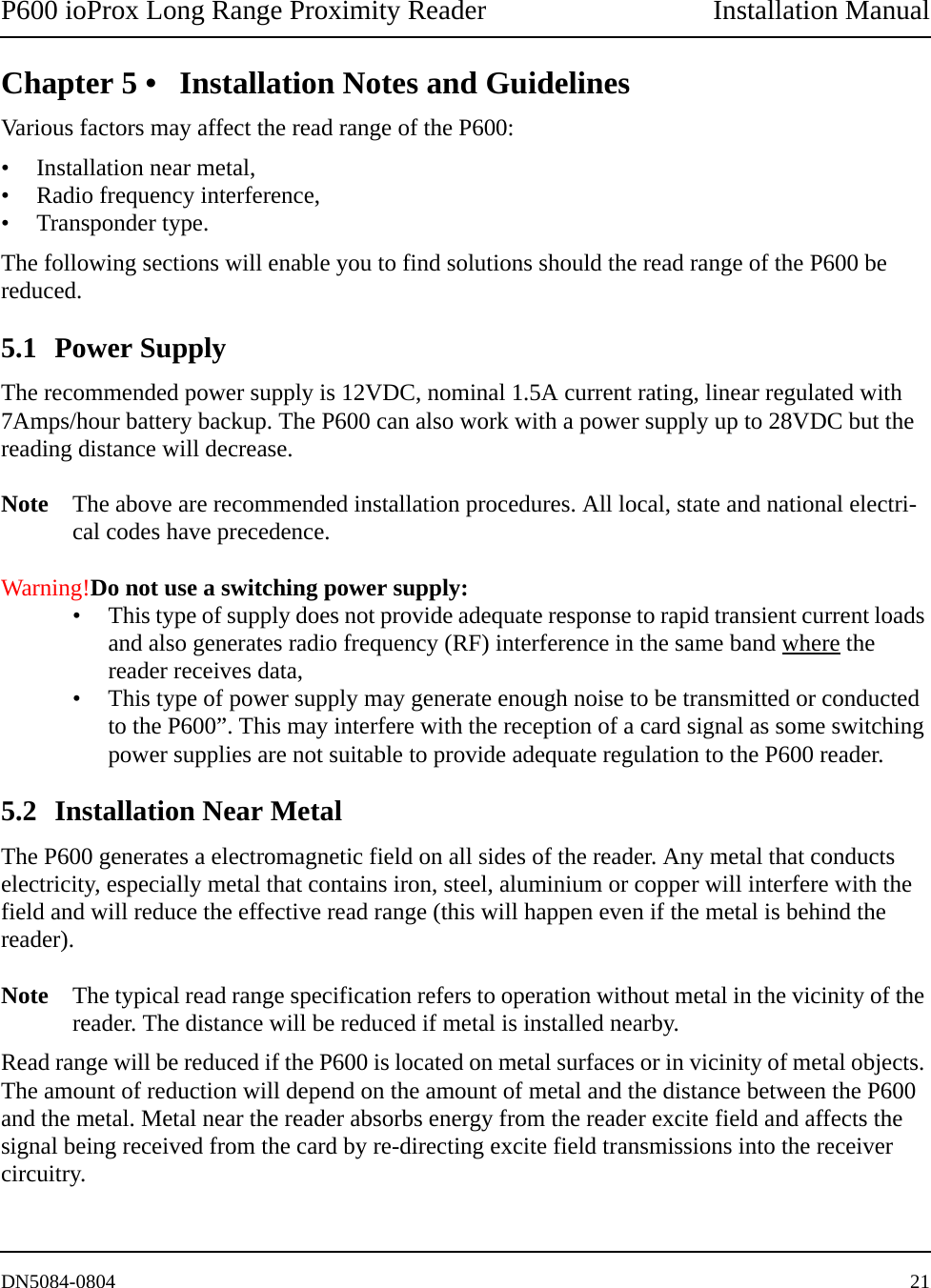 P600 ioProx Long Range Proximity Reader Installation ManualDN5084-0804 21Chapter 5 &bull; Installation Notes and GuidelinesVarious factors may affect the read range of the P600:&bull; Installation near metal,&bull; Radio frequency interference,&bull; Transponder type.The following sections will enable you to find solutions should the read range of the P600 be reduced.5.1 Power SupplyThe recommended power supply is 12VDC, nominal 1.5A current rating, linear regulated with 7Amps/hour battery backup. The P600 can also work with a power supply up to 28VDC but the reading distance will decrease. Note The above are recommended installation procedures. All local, state and national electri-cal codes have precedence.Warning!Do not use a switching power supply:&bull; This type of supply does not provide adequate response to rapid transient current loads and also generates radio frequency (RF) interference in the same band where the reader receives data,&bull; This type of power supply may generate enough noise to be transmitted or conducted to the P600&rdquo;. This may interfere with the reception of a card signal as some switching power supplies are not suitable to provide adequate regulation to the P600 reader.5.2 Installation Near MetalThe P600 generates a electromagnetic field on all sides of the reader. Any metal that conducts electricity, especially metal that contains iron, steel, aluminium or copper will interfere with the field and will reduce the effective read range (this will happen even if the metal is behind the reader). Note The typical read range specification refers to operation without metal in the vicinity of the reader. The distance will be reduced if metal is installed nearby.Read range will be reduced if the P600 is located on metal surfaces or in vicinity of metal objects. The amount of reduction will depend on the amount of metal and the distance between the P600 and the metal. Metal near the reader absorbs energy from the reader excite field and affects the signal being received from the card by re-directing excite field transmissions into the receiver circuitry. 