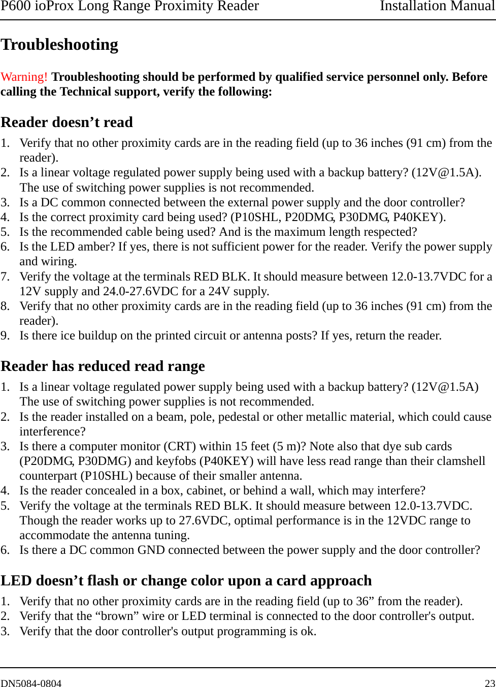 P600 ioProx Long Range Proximity Reader Installation ManualDN5084-0804 23TroubleshootingWarning! Troubleshooting should be performed by qualified service personnel only. Before calling the Technical support, verify the following:Reader doesn&rsquo;t read1. Verify that no other proximity cards are in the reading field (up to 36 inches (91 cm) from the reader).2. Is a linear voltage regulated power supply being used with a backup battery? (12V@1.5A). The use of switching power supplies is not recommended.3. Is a DC common connected between the external power supply and the door controller?4. Is the correct proximity card being used? (P10SHL, P20DMG, P30DMG, P40KEY).5. Is the recommended cable being used? And is the maximum length respected?6. Is the LED amber? If yes, there is not sufficient power for the reader. Verify the power supply and wiring.7. Verify the voltage at the terminals RED BLK. It should measure between 12.0-13.7VDC for a 12V supply and 24.0-27.6VDC for a 24V supply.8. Verify that no other proximity cards are in the reading field (up to 36 inches (91 cm) from the reader).9. Is there ice buildup on the printed circuit or antenna posts? If yes, return the reader.Reader has reduced read range1. Is a linear voltage regulated power supply being used with a backup battery? (12V@1.5A) The use of switching power supplies is not recommended.2. Is the reader installed on a beam, pole, pedestal or other metallic material, which could cause interference?3. Is there a computer monitor (CRT) within 15 feet (5 m)? Note also that dye sub cards (P20DMG, P30DMG) and keyfobs (P40KEY) will have less read range than their clamshell counterpart (P10SHL) because of their smaller antenna.4. Is the reader concealed in a box, cabinet, or behind a wall, which may interfere?5. Verify the voltage at the terminals RED BLK. It should measure between 12.0-13.7VDC. Though the reader works up to 27.6VDC, optimal performance is in the 12VDC range to accommodate the antenna tuning.6. Is there a DC common GND connected between the power supply and the door controller? LED doesn&rsquo;t flash or change color upon a card approach1. Verify that no other proximity cards are in the reading field (up to 36&rdquo; from the reader).2. Verify that the &ldquo;brown&rdquo; wire or LED terminal is connected to the door controller's output.3. Verify that the door controller's output programming is ok.