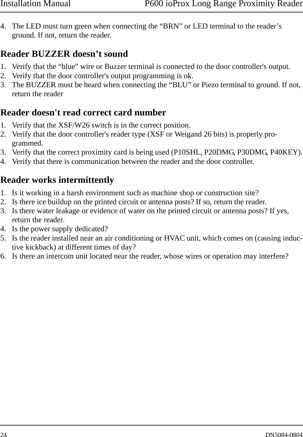 Installation Manual P600 ioProx Long Range Proximity Reader24 DN5084-08044. The LED must turn green when connecting the &ldquo;BRN&rdquo; or LED terminal to the reader&rsquo;s ground. If not, return the reader.Reader BUZZER doesn&rsquo;t sound1. Verify that the &ldquo;blue&rdquo; wire or Buzzer terminal is connected to the door controller's output.2. Verify that the door controller's output programming is ok.3. The BUZZER must be heard when connecting the &ldquo;BLU&rdquo; or Piezo terminal to ground. If not, return the readerReader doesn't read correct card number1. Verify that the XSF/W26 switch is in the correct position.2. Verify that the door controller's reader type (XSF or Weigand 26 bits) is properly pro-grammed.3. Verify that the correct proximity card is being used (P10SHL, P20DMG, P30DMG, P40KEY).4. Verify that there is communication between the reader and the door controller.Reader works intermittently1. Is it working in a harsh environment such as machine shop or construction site?2. Is there ice buildup on the printed circuit or antenna posts? If so, return the reader.3. Is there water leakage or evidence of water on the printed circuit or antenna posts? If yes, return the reader.4. Is the power supply dedicated?5. Is the reader installed near an air conditioning or HVAC unit, which comes on (causing induc-tive kickback) at different times of day?6. Is there an intercom unit located near the reader, whose wires or operation may interfere?