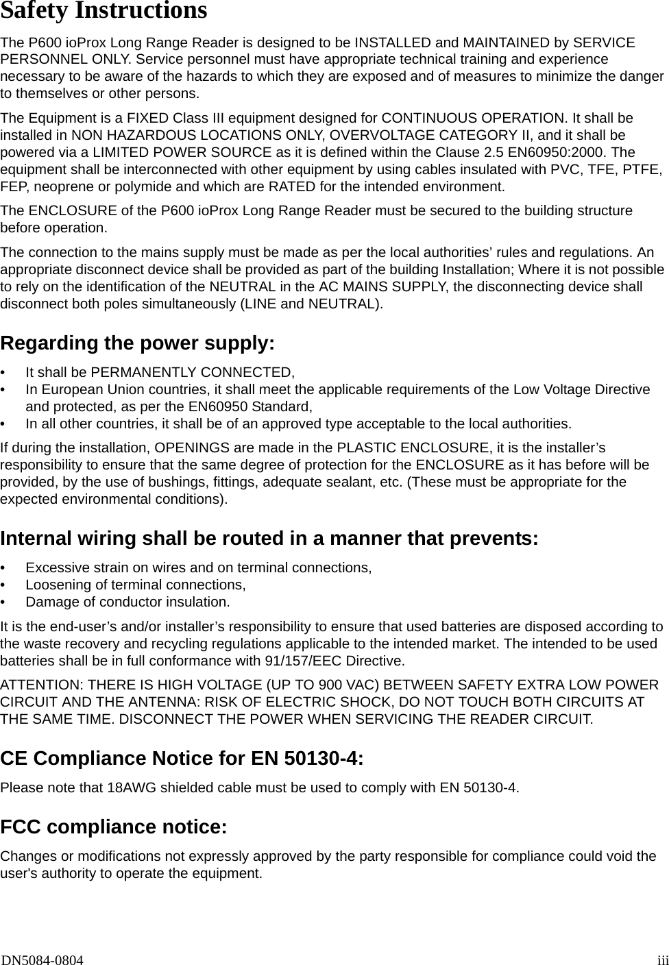 DN5084-0804 iiiSafety InstructionsThe P600 ioProx Long Range Reader is designed to be INSTALLED and MAINTAINED by SERVICE PERSONNEL ONLY. Service personnel must have appropriate technical training and experience necessary to be aware of the hazards to which they are exposed and of measures to minimize the danger to themselves or other persons.The Equipment is a FIXED Class III equipment designed for CONTINUOUS OPERATION. It shall be installed in NON HAZARDOUS LOCATIONS ONLY, OVERVOLTAGE CATEGORY II, and it shall be powered via a LIMITED POWER SOURCE as it is defined within the Clause 2.5 EN60950:2000. The equipment shall be interconnected with other equipment by using cables insulated with PVC, TFE, PTFE, FEP, neoprene or polymide and which are RATED for the intended environment.The ENCLOSURE of the P600 ioProx Long Range Reader must be secured to the building structure before operation.The connection to the mains supply must be made as per the local authorities&rsquo; rules and regulations. An appropriate disconnect device shall be provided as part of the building Installation; Where it is not possible to rely on the identification of the NEUTRAL in the AC MAINS SUPPLY, the disconnecting device shall disconnect both poles simultaneously (LINE and NEUTRAL).Regarding the power supply:&bull; It shall be PERMANENTLY CONNECTED, &bull; In European Union countries, it shall meet the applicable requirements of the Low Voltage Directive and protected, as per the EN60950 Standard,&bull; In all other countries, it shall be of an approved type acceptable to the local authorities.If during the installation, OPENINGS are made in the PLASTIC ENCLOSURE, it is the installer&rsquo;s responsibility to ensure that the same degree of protection for the ENCLOSURE as it has before will be provided, by the use of bushings, fittings, adequate sealant, etc. (These must be appropriate for the expected environmental conditions).Internal wiring shall be routed in a manner that prevents:&bull; Excessive strain on wires and on terminal connections,&bull; Loosening of terminal connections,&bull; Damage of conductor insulation. It is the end-user&rsquo;s and/or installer&rsquo;s responsibility to ensure that used batteries are disposed according to the waste recovery and recycling regulations applicable to the intended market. The intended to be used batteries shall be in full conformance with 91/157/EEC Directive.ATTENTION: THERE IS HIGH VOLTAGE (UP TO 900 VAC) BETWEEN SAFETY EXTRA LOW POWER CIRCUIT AND THE ANTENNA: RISK OF ELECTRIC SHOCK, DO NOT TOUCH BOTH CIRCUITS AT THE SAME TIME. DISCONNECT THE POWER WHEN SERVICING THE READER CIRCUIT.CE Compliance Notice for EN 50130-4:Please note that 18AWG shielded cable must be used to comply with EN 50130-4.FCC compliance notice:Changes or modifications not expressly approved by the party responsible for compliance could void the user's authority to operate the equipment.