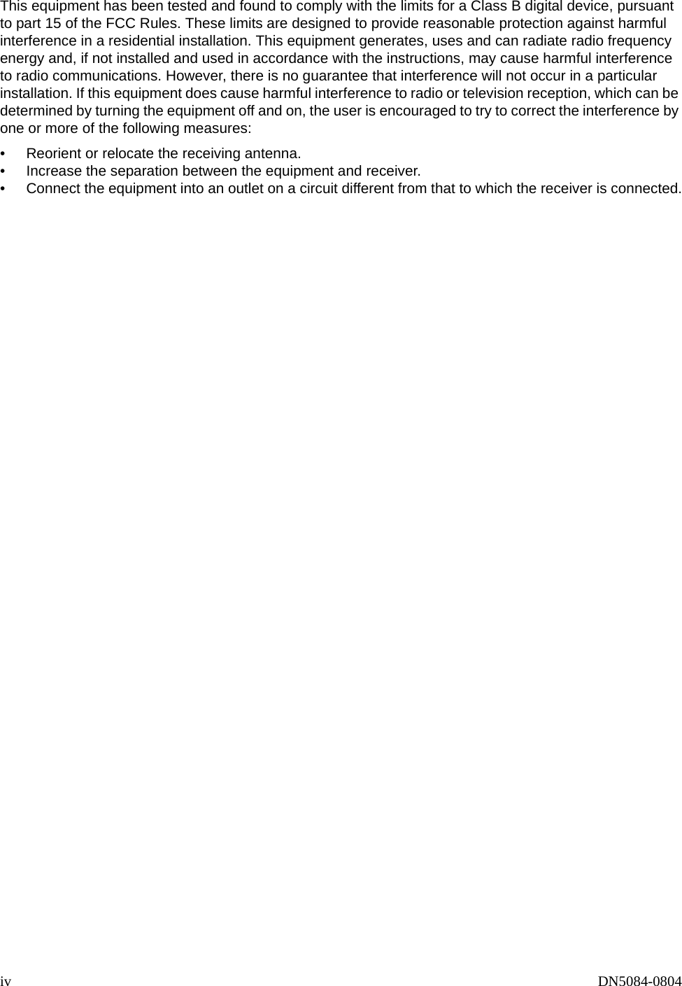iv DN5084-0804This equipment has been tested and found to comply with the limits for a Class B digital device, pursuant to part 15 of the FCC Rules. These limits are designed to provide reasonable protection against harmful interference in a residential installation. This equipment generates, uses and can radiate radio frequency energy and, if not installed and used in accordance with the instructions, may cause harmful interference to radio communications. However, there is no guarantee that interference will not occur in a particular installation. If this equipment does cause harmful interference to radio or television reception, which can be determined by turning the equipment off and on, the user is encouraged to try to correct the interference by one or more of the following measures:&bull; Reorient or relocate the receiving antenna.&bull; Increase the separation between the equipment and receiver.&bull; Connect the equipment into an outlet on a circuit different from that to which the receiver is connected.