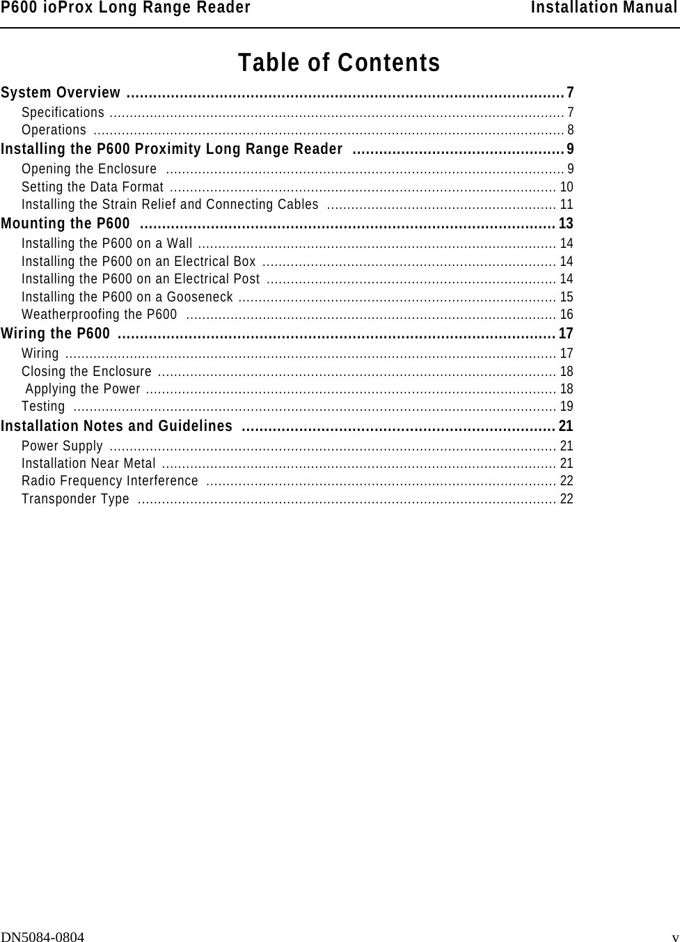 P600 ioProx Long Range Reader Installation ManualDN5084-0804 vTable of ContentsSystem Overview ...................................................................................................7Specifications .................................................................................................................7Operations .....................................................................................................................8Installing the P600 Proximity Long Range Reader  ................................................9Opening the Enclosure  ................................................................................................... 9Setting the Data Format ................................................................................................ 10Installing the Strain Relief and Connecting Cables  ......................................................... 11Mounting the P600  ..............................................................................................13Installing the P600 on a Wall ......................................................................................... 14Installing the P600 on an Electrical Box  ......................................................................... 14Installing the P600 on an Electrical Post ........................................................................ 14Installing the P600 on a Gooseneck ............................................................................... 15Weatherproofing the P600  ............................................................................................ 16Wiring the P600  ...................................................................................................17Wiring .......................................................................................................................... 17Closing the Enclosure ................................................................................................... 18 Applying the Power ...................................................................................................... 18Testing ........................................................................................................................19Installation Notes and Guidelines  .......................................................................21Power Supply  ............................................................................................................... 21Installation Near Metal .................................................................................................. 21Radio Frequency Interference  ....................................................................................... 22Transponder Type  ........................................................................................................ 22