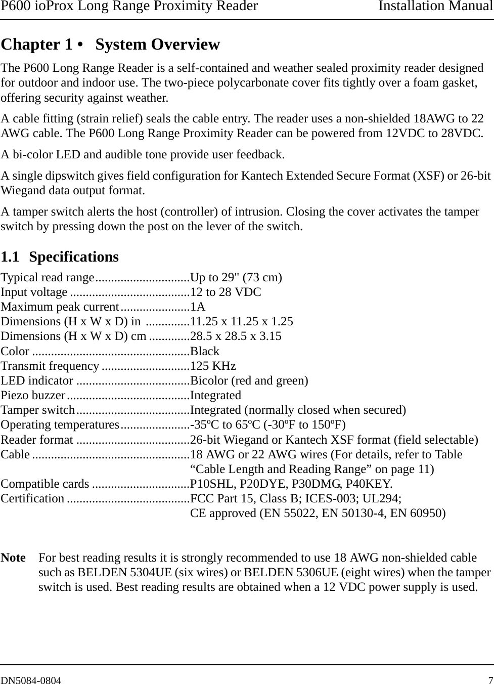 P600 ioProx Long Range Proximity Reader Installation ManualDN5084-0804 7Chapter 1 &bull; System OverviewThe P600 Long Range Reader is a self-contained and weather sealed proximity reader designed for outdoor and indoor use. The two-piece polycarbonate cover fits tightly over a foam gasket, offering security against weather. A cable fitting (strain relief) seals the cable entry. The reader uses a non-shielded 18AWG to 22 AWG cable. The P600 Long Range Proximity Reader can be powered from 12VDC to 28VDC. A bi-color LED and audible tone provide user feedback. A single dipswitch gives field configuration for Kantech Extended Secure Format (XSF) or 26-bit Wiegand data output format.A tamper switch alerts the host (controller) of intrusion. Closing the cover activates the tamper switch by pressing down the post on the lever of the switch. 1.1 SpecificationsTypical read range..............................Up to 29" (73 cm) Input voltage ......................................12 to 28 VDCMaximum peak current......................1ADimensions (H x W x D) in ..............11.25 x 11.25 x 1.25Dimensions (H x W x D) cm .............28.5 x 28.5 x 3.15Color ..................................................BlackTransmit frequency ............................125 KHzLED indicator ....................................Bicolor (red and green)Piezo buzzer.......................................IntegratedTamper switch....................................Integrated (normally closed when secured)Operating temperatures......................-35&ordm;C to 65&ordm;C (-30&ordm;F to 150&ordm;F)Reader format ....................................26-bit Wiegand or Kantech XSF format (field selectable)Cable ..................................................18 AWG or 22 AWG wires (For details, refer to Table &ldquo;Cable Length and Reading Range&rdquo; on page 11)Compatible cards ...............................P10SHL, P20DYE, P30DMG, P40KEY.Certification .......................................FCC Part 15, Class B; ICES-003; UL294; CE approved (EN 55022, EN 50130-4, EN 60950)Note For best reading results it is strongly recommended to use 18 AWG non-shielded cable such as BELDEN 5304UE (six wires) or BELDEN 5306UE (eight wires) when the tamper switch is used. Best reading results are obtained when a 12 VDC power supply is used.